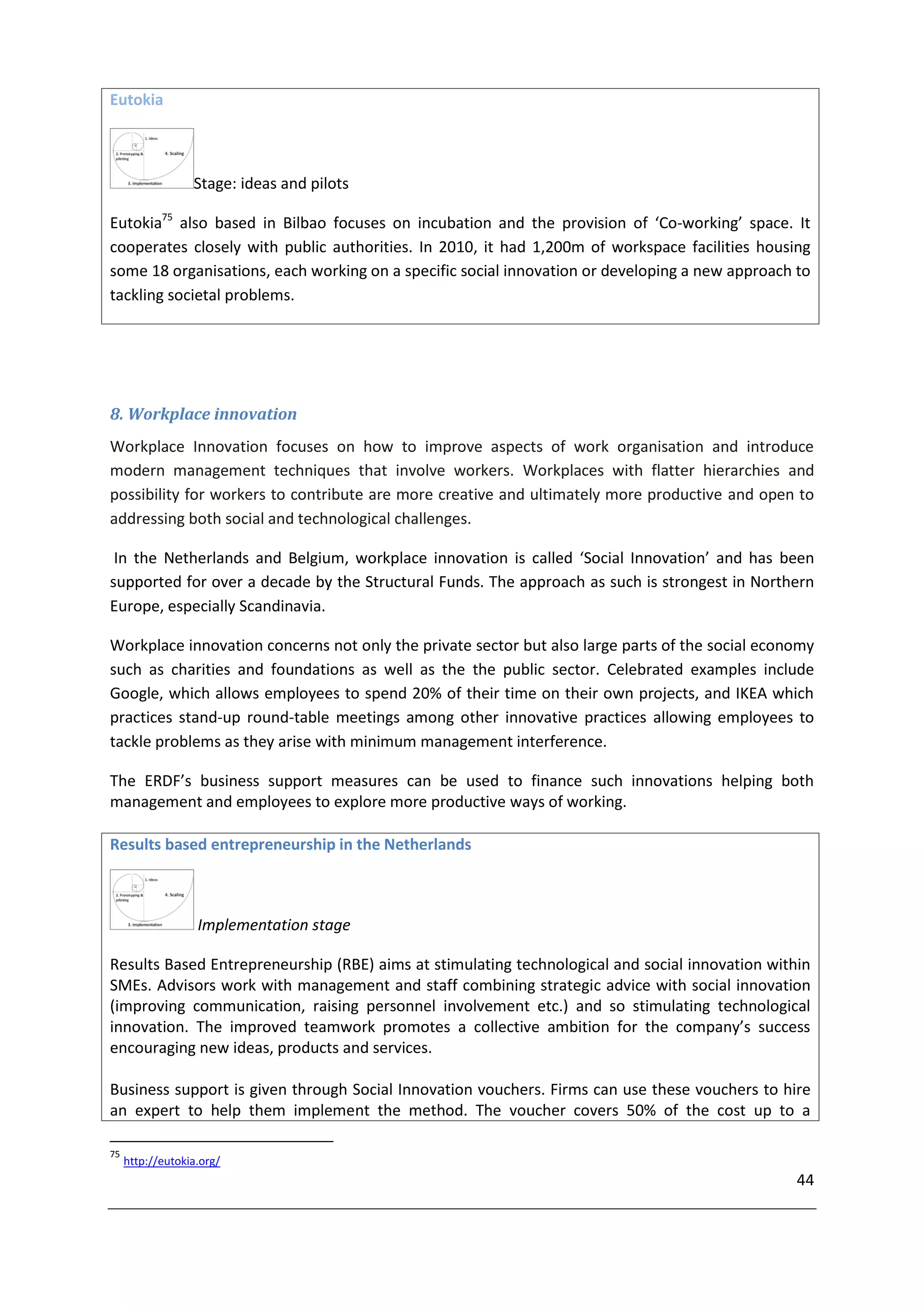 Eutokia



                  Stage: ideas and pilots

Eutokia75 also based in Bilbao focuses on incubation and the provision of ‘Co-working’ space. It
cooperates closely with public authorities. In 2010, it had 1,200m of workspace facilities housing
some 18 organisations, each working on a specific social innovation or developing a new approach to
tackling societal problems.




8. Workplace innovation
Workplace Innovation focuses on how to improve aspects of work organisation and introduce
modern management techniques that involve workers. Workplaces with flatter hierarchies and
possibility for workers to contribute are more creative and ultimately more productive and open to
addressing both social and technological challenges.

 In the Netherlands and Belgium, workplace innovation is called ‘Social Innovation’ and has been
supported for over a decade by the Structural Funds. The approach as such is strongest in Northern
Europe, especially Scandinavia.

Workplace innovation concerns not only the private sector but also large parts of the social economy
such as charities and foundations as well as the the public sector. Celebrated examples include
Google, which allows employees to spend 20% of their time on their own projects, and IKEA which
practices stand-up round-table meetings among other innovative practices allowing employees to
tackle problems as they arise with minimum management interference.

The ERDF’s business support measures can be used to finance such innovations helping both
management and employees to explore more productive ways of working.

Results based entrepreneurship in the Netherlands



                   Implementation stage

Results Based Entrepreneurship (RBE) aims at stimulating technological and social innovation within
SMEs. Advisors work with management and staff combining strategic advice with social innovation
(improving communication, raising personnel involvement etc.) and so stimulating technological
innovation. The improved teamwork promotes a collective ambition for the company’s success
encouraging new ideas, products and services.

Business support is given through Social Innovation vouchers. Firms can use these vouchers to hire
an expert to help them implement the method. The voucher covers 50% of the cost up to a

75
     http://eutokia.org/
                                                                                                 44
 