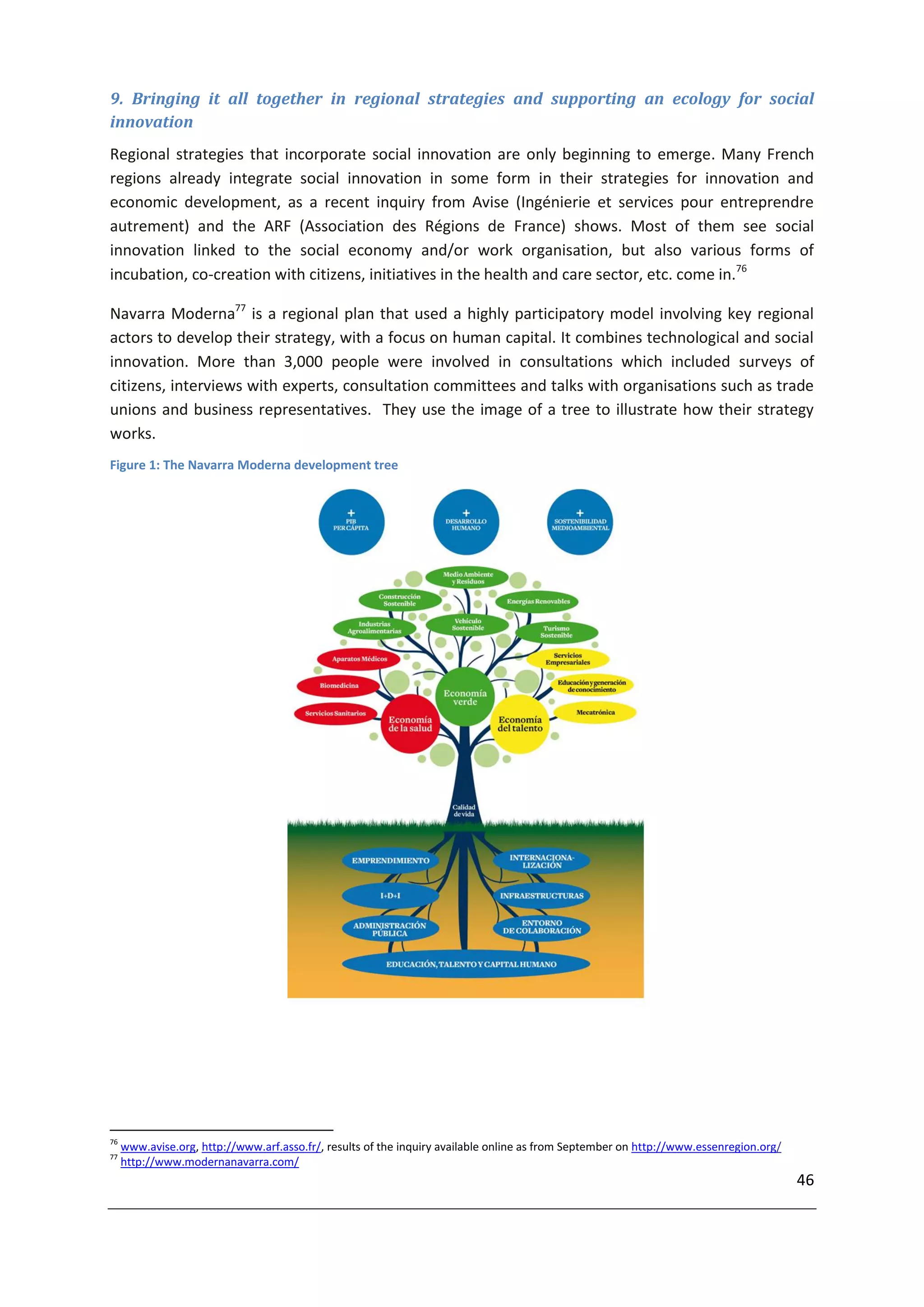 9. Bringing it all together in regional strategies and supporting an ecology for social
innovation
Regional strategies that incorporate social innovation are only beginning to emerge. Many French
regions already integrate social innovation in some form in their strategies for innovation and
economic development, as a recent inquiry from Avise (Ingénierie et services pour entreprendre
autrement) and the ARF (Association des Régions de France) shows. Most of them see social
innovation linked to the social economy and/or work organisation, but also various forms of
incubation, co-creation with citizens, initiatives in the health and care sector, etc. come in.76

Navarra Moderna77 is a regional plan that used a highly participatory model involving key regional
actors to develop their strategy, with a focus on human capital. It combines technological and social
innovation. More than 3,000 people were involved in consultations which included surveys of
citizens, interviews with experts, consultation committees and talks with organisations such as trade
unions and business representatives. They use the image of a tree to illustrate how their strategy
works.
Figure 1: The Navarra Moderna development tree




76
     www.avise.org, http://www.arf.asso.fr/, results of the inquiry available online as from September on http://www.essenregion.org/
77
     http://www.modernanavarra.com/
                                                                                                                                        46
 