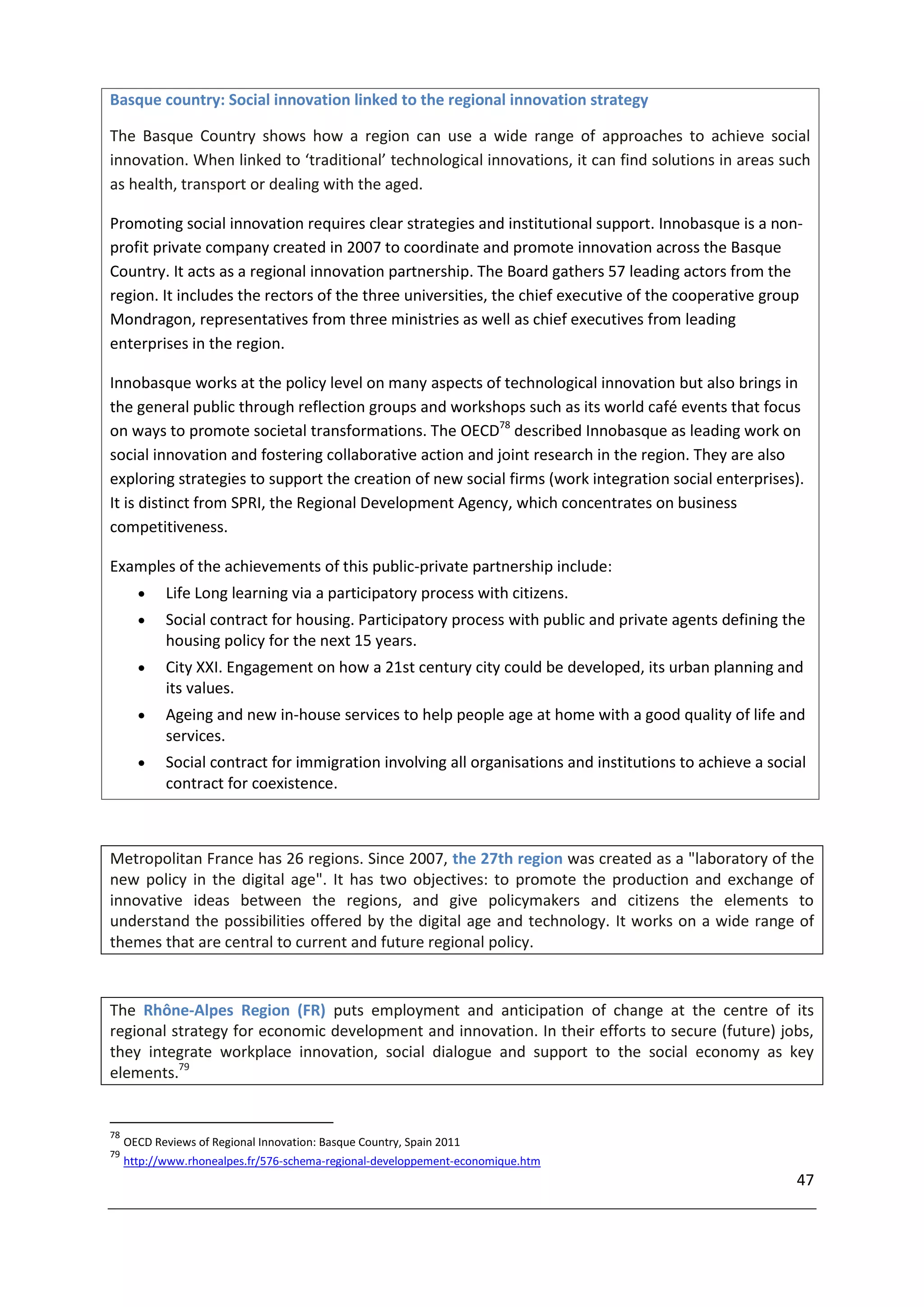 Basque country: Social innovation linked to the regional innovation strategy

The Basque Country shows how a region can use a wide range of approaches to achieve social
innovation. When linked to ‘traditional’ technological innovations, it can find solutions in areas such
as health, transport or dealing with the aged.

Promoting social innovation requires clear strategies and institutional support. Innobasque is a non-
profit private company created in 2007 to coordinate and promote innovation across the Basque
Country. It acts as a regional innovation partnership. The Board gathers 57 leading actors from the
region. It includes the rectors of the three universities, the chief executive of the cooperative group
Mondragon, representatives from three ministries as well as chief executives from leading
enterprises in the region.

Innobasque works at the policy level on many aspects of technological innovation but also brings in
the general public through reflection groups and workshops such as its world café events that focus
on ways to promote societal transformations. The OECD78 described Innobasque as leading work on
social innovation and fostering collaborative action and joint research in the region. They are also
exploring strategies to support the creation of new social firms (work integration social enterprises).
It is distinct from SPRI, the Regional Development Agency, which concentrates on business
competitiveness.

Examples of the achievements of this public-private partnership include:
           Life Long learning via a participatory process with citizens.
           Social contract for housing. Participatory process with public and private agents defining the
            housing policy for the next 15 years.
           City XXI. Engagement on how a 21st century city could be developed, its urban planning and
            its values.
           Ageing and new in-house services to help people age at home with a good quality of life and
            services.
           Social contract for immigration involving all organisations and institutions to achieve a social
            contract for coexistence.



Metropolitan France has 26 regions. Since 2007, the 27th region was created as a "laboratory of the
new policy in the digital age". It has two objectives: to promote the production and exchange of
innovative ideas between the regions, and give policymakers and citizens the elements to
understand the possibilities offered by the digital age and technology. It works on a wide range of
themes that are central to current and future regional policy.


The Rhône-Alpes Region (FR) puts employment and anticipation of change at the centre of its
regional strategy for economic development and innovation. In their efforts to secure (future) jobs,
they integrate workplace innovation, social dialogue and support to the social economy as key
elements.79


78
     OECD Reviews of Regional Innovation: Basque Country, Spain 2011
79
     http://www.rhonealpes.fr/576-schema-regional-developpement-economique.htm
                                                                                                          47
 