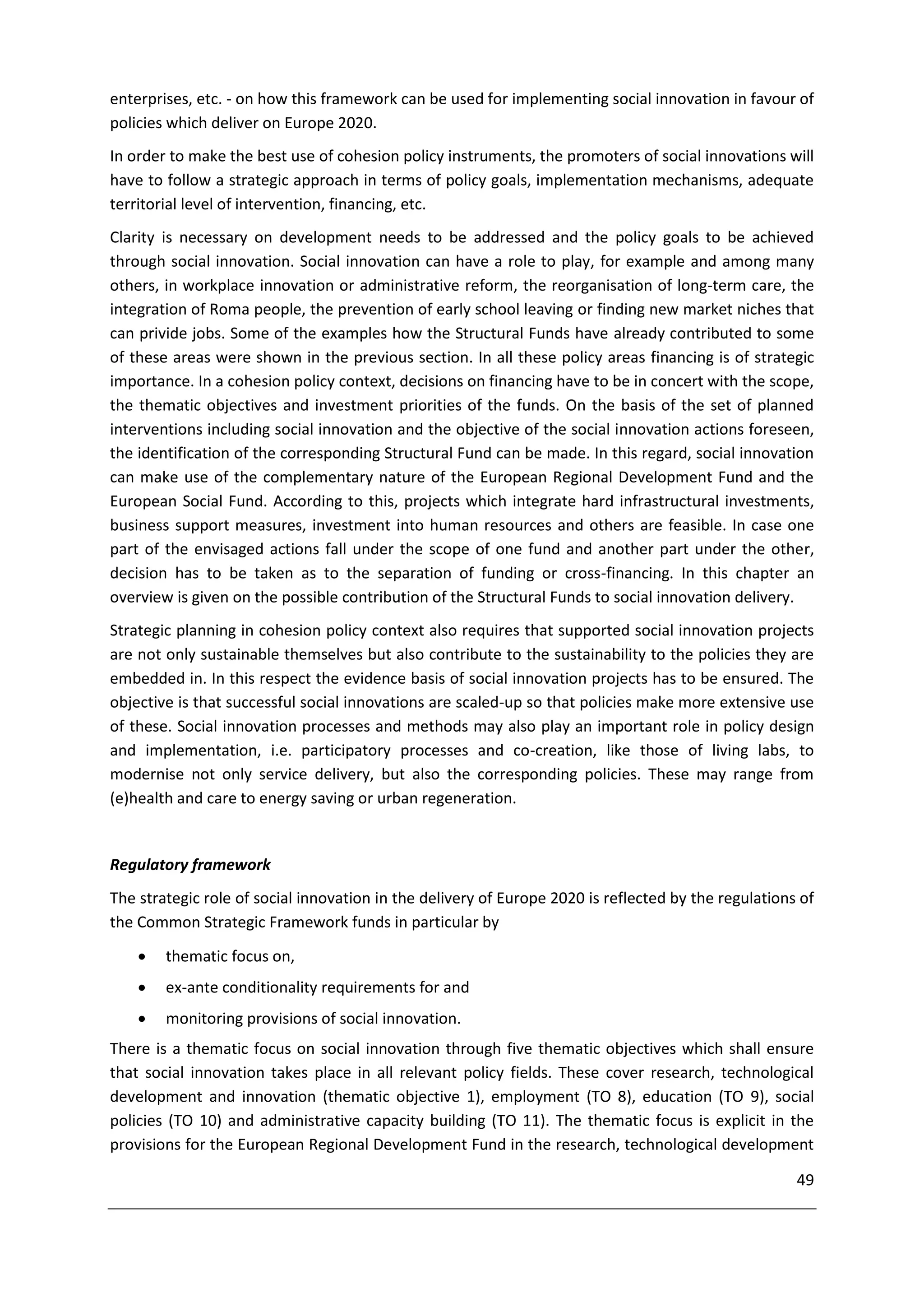 enterprises, etc. - on how this framework can be used for implementing social innovation in favour of
policies which deliver on Europe 2020.
In order to make the best use of cohesion policy instruments, the promoters of social innovations will
have to follow a strategic approach in terms of policy goals, implementation mechanisms, adequate
territorial level of intervention, financing, etc.
Clarity is necessary on development needs to be addressed and the policy goals to be achieved
through social innovation. Social innovation can have a role to play, for example and among many
others, in workplace innovation or administrative reform, the reorganisation of long-term care, the
integration of Roma people, the prevention of early school leaving or finding new market niches that
can privide jobs. Some of the examples how the Structural Funds have already contributed to some
of these areas were shown in the previous section. In all these policy areas financing is of strategic
importance. In a cohesion policy context, decisions on financing have to be in concert with the scope,
the thematic objectives and investment priorities of the funds. On the basis of the set of planned
interventions including social innovation and the objective of the social innovation actions foreseen,
the identification of the corresponding Structural Fund can be made. In this regard, social innovation
can make use of the complementary nature of the European Regional Development Fund and the
European Social Fund. According to this, projects which integrate hard infrastructural investments,
business support measures, investment into human resources and others are feasible. In case one
part of the envisaged actions fall under the scope of one fund and another part under the other,
decision has to be taken as to the separation of funding or cross-financing. In this chapter an
overview is given on the possible contribution of the Structural Funds to social innovation delivery.
Strategic planning in cohesion policy context also requires that supported social innovation projects
are not only sustainable themselves but also contribute to the sustainability to the policies they are
embedded in. In this respect the evidence basis of social innovation projects has to be ensured. The
objective is that successful social innovations are scaled-up so that policies make more extensive use
of these. Social innovation processes and methods may also play an important role in policy design
and implementation, i.e. participatory processes and co-creation, like those of living labs, to
modernise not only service delivery, but also the corresponding policies. These may range from
(e)health and care to energy saving or urban regeneration.


Regulatory framework
The strategic role of social innovation in the delivery of Europe 2020 is reflected by the regulations of
the Common Strategic Framework funds in particular by
       thematic focus on,
       ex-ante conditionality requirements for and
       monitoring provisions of social innovation.
There is a thematic focus on social innovation through five thematic objectives which shall ensure
that social innovation takes place in all relevant policy fields. These cover research, technological
development and innovation (thematic objective 1), employment (TO 8), education (TO 9), social
policies (TO 10) and administrative capacity building (TO 11). The thematic focus is explicit in the
provisions for the European Regional Development Fund in the research, technological development

                                                                                                      49
 