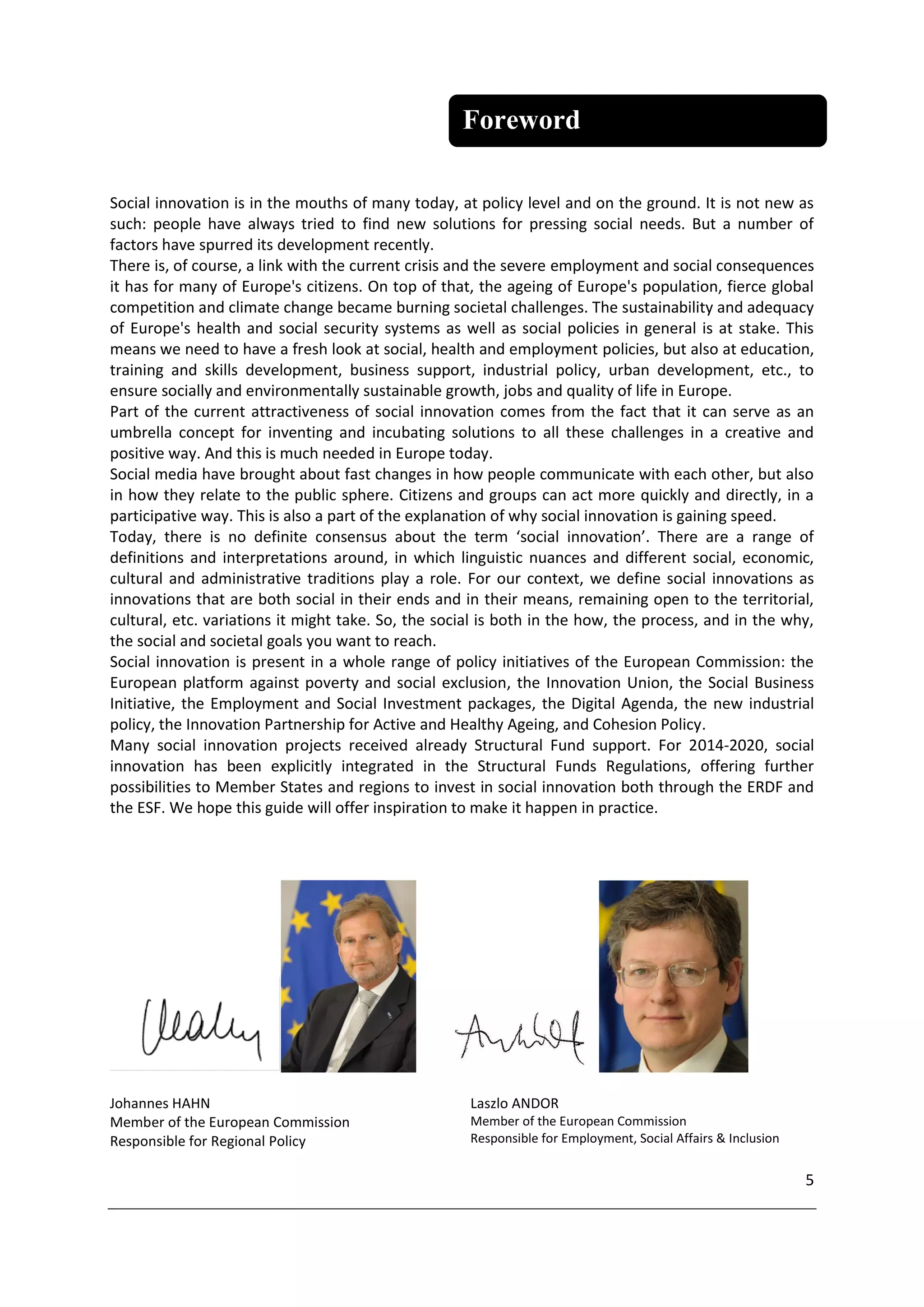 Foreword

Social innovation is in the mouths of many today, at policy level and on the ground. It is not new as
such: people have always tried to find new solutions for pressing social needs. But a number of
factors have spurred its development recently.
There is, of course, a link with the current crisis and the severe employment and social consequences
it has for many of Europe's citizens. On top of that, the ageing of Europe's population, fierce global
competition and climate change became burning societal challenges. The sustainability and adequacy
of Europe's health and social security systems as well as social policies in general is at stake. This
means we need to have a fresh look at social, health and employment policies, but also at education,
training and skills development, business support, industrial policy, urban development, etc., to
ensure socially and environmentally sustainable growth, jobs and quality of life in Europe.
Part of the current attractiveness of social innovation comes from the fact that it can serve as an
umbrella concept for inventing and incubating solutions to all these challenges in a creative and
positive way. And this is much needed in Europe today.
Social media have brought about fast changes in how people communicate with each other, but also
in how they relate to the public sphere. Citizens and groups can act more quickly and directly, in a
participative way. This is also a part of the explanation of why social innovation is gaining speed.
Today, there is no definite consensus about the term ‘social innovation’. There are a range of
definitions and interpretations around, in which linguistic nuances and different social, economic,
cultural and administrative traditions play a role. For our context, we define social innovations as
innovations that are both social in their ends and in their means, remaining open to the territorial,
cultural, etc. variations it might take. So, the social is both in the how, the process, and in the why,
the social and societal goals you want to reach.
Social innovation is present in a whole range of policy initiatives of the European Commission: the
European platform against poverty and social exclusion, the Innovation Union, the Social Business
Initiative, the Employment and Social Investment packages, the Digital Agenda, the new industrial
policy, the Innovation Partnership for Active and Healthy Ageing, and Cohesion Policy.
Many social innovation projects received already Structural Fund support. For 2014-2020, social
innovation has been explicitly integrated in the Structural Funds Regulations, offering further
possibilities to Member States and regions to invest in social innovation both through the ERDF and
the ESF. We hope this guide will offer inspiration to make it happen in practice.




Johannes HAHN                                        Laszlo ANDOR
Member of the European Commission                    Member of the European Commission
Responsible for Regional Policy                      Responsible for Employment, Social Affairs & Inclusion


                                                                                                              5
 