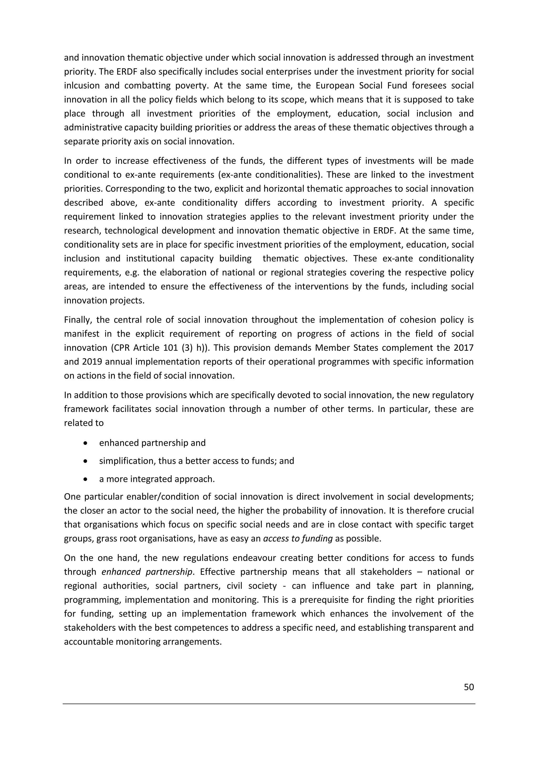 and innovation thematic objective under which social innovation is addressed through an investment
priority. The ERDF also specifically includes social enterprises under the investment priority for social
inlcusion and combatting poverty. At the same time, the European Social Fund foresees social
innovation in all the policy fields which belong to its scope, which means that it is supposed to take
place through all investment priorities of the employment, education, social inclusion and
administrative capacity building priorities or address the areas of these thematic objectives through a
separate priority axis on social innovation.
In order to increase effectiveness of the funds, the different types of investments will be made
conditional to ex-ante requirements (ex-ante conditionalities). These are linked to the investment
priorities. Corresponding to the two, explicit and horizontal thematic approaches to social innovation
described above, ex-ante conditionality differs according to investment priority. A specific
requirement linked to innovation strategies applies to the relevant investment priority under the
research, technological development and innovation thematic objective in ERDF. At the same time,
conditionality sets are in place for specific investment priorities of the employment, education, social
inclusion and institutional capacity building thematic objectives. These ex-ante conditionality
requirements, e.g. the elaboration of national or regional strategies covering the respective policy
areas, are intended to ensure the effectiveness of the interventions by the funds, including social
innovation projects.
Finally, the central role of social innovation throughout the implementation of cohesion policy is
manifest in the explicit requirement of reporting on progress of actions in the field of social
innovation (CPR Article 101 (3) h)). This provision demands Member States complement the 2017
and 2019 annual implementation reports of their operational programmes with specific information
on actions in the field of social innovation.
In addition to those provisions which are specifically devoted to social innovation, the new regulatory
framework facilitates social innovation through a number of other terms. In particular, these are
related to
        enhanced partnership and
        simplification, thus a better access to funds; and
        a more integrated approach.
One particular enabler/condition of social innovation is direct involvement in social developments;
the closer an actor to the social need, the higher the probability of innovation. It is therefore crucial
that organisations which focus on specific social needs and are in close contact with specific target
groups, grass root organisations, have as easy an access to funding as possible.
On the one hand, the new regulations endeavour creating better conditions for access to funds
through enhanced partnership. Effective partnership means that all stakeholders – national or
regional authorities, social partners, civil society - can influence and take part in planning,
programming, implementation and monitoring. This is a prerequisite for finding the right priorities
for funding, setting up an implementation framework which enhances the involvement of the
stakeholders with the best competences to address a specific need, and establishing transparent and
accountable monitoring arrangements.



                                                                                                      50
 