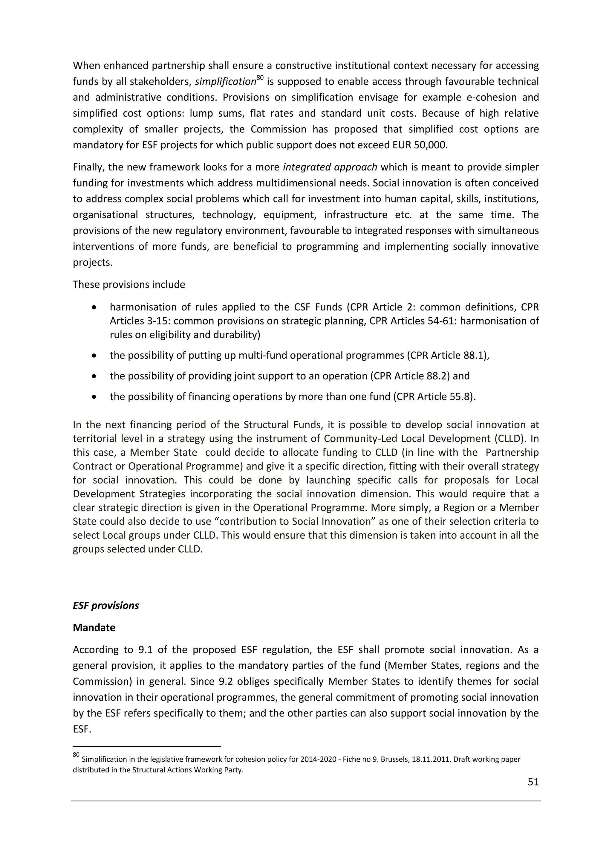 When enhanced partnership shall ensure a constructive institutional context necessary for accessing
funds by all stakeholders, simplification80 is supposed to enable access through favourable technical
and administrative conditions. Provisions on simplification envisage for example e-cohesion and
simplified cost options: lump sums, flat rates and standard unit costs. Because of high relative
complexity of smaller projects, the Commission has proposed that simplified cost options are
mandatory for ESF projects for which public support does not exceed EUR 50,000.
Finally, the new framework looks for a more integrated approach which is meant to provide simpler
funding for investments which address multidimensional needs. Social innovation is often conceived
to address complex social problems which call for investment into human capital, skills, institutions,
organisational structures, technology, equipment, infrastructure etc. at the same time. The
provisions of the new regulatory environment, favourable to integrated responses with simultaneous
interventions of more funds, are beneficial to programming and implementing socially innovative
projects.
These provisions include
          harmonisation of rules applied to the CSF Funds (CPR Article 2: common definitions, CPR
           Articles 3-15: common provisions on strategic planning, CPR Articles 54-61: harmonisation of
           rules on eligibility and durability)
          the possibility of putting up multi-fund operational programmes (CPR Article 88.1),
          the possibility of providing joint support to an operation (CPR Article 88.2) and
          the possibility of financing operations by more than one fund (CPR Article 55.8).

In the next financing period of the Structural Funds, it is possible to develop social innovation at
territorial level in a strategy using the instrument of Community-Led Local Development (CLLD). In
this case, a Member State could decide to allocate funding to CLLD (in line with the Partnership
Contract or Operational Programme) and give it a specific direction, fitting with their overall strategy
for social innovation. This could be done by launching specific calls for proposals for Local
Development Strategies incorporating the social innovation dimension. This would require that a
clear strategic direction is given in the Operational Programme. More simply, a Region or a Member
State could also decide to use “contribution to Social Innovation” as one of their selection criteria to
select Local groups under CLLD. This would ensure that this dimension is taken into account in all the
groups selected under CLLD.



ESF provisions
Mandate
According to 9.1 of the proposed ESF regulation, the ESF shall promote social innovation. As a
general provision, it applies to the mandatory parties of the fund (Member States, regions and the
Commission) in general. Since 9.2 obliges specifically Member States to identify themes for social
innovation in their operational programmes, the general commitment of promoting social innovation
by the ESF refers specifically to them; and the other parties can also support social innovation by the
ESF.

80
   Simplification in the legislative framework for cohesion policy for 2014-2020 - Fiche no 9. Brussels, 18.11.2011. Draft working paper
distributed in the Structural Actions Working Party.
                                                                                                                                           51
 