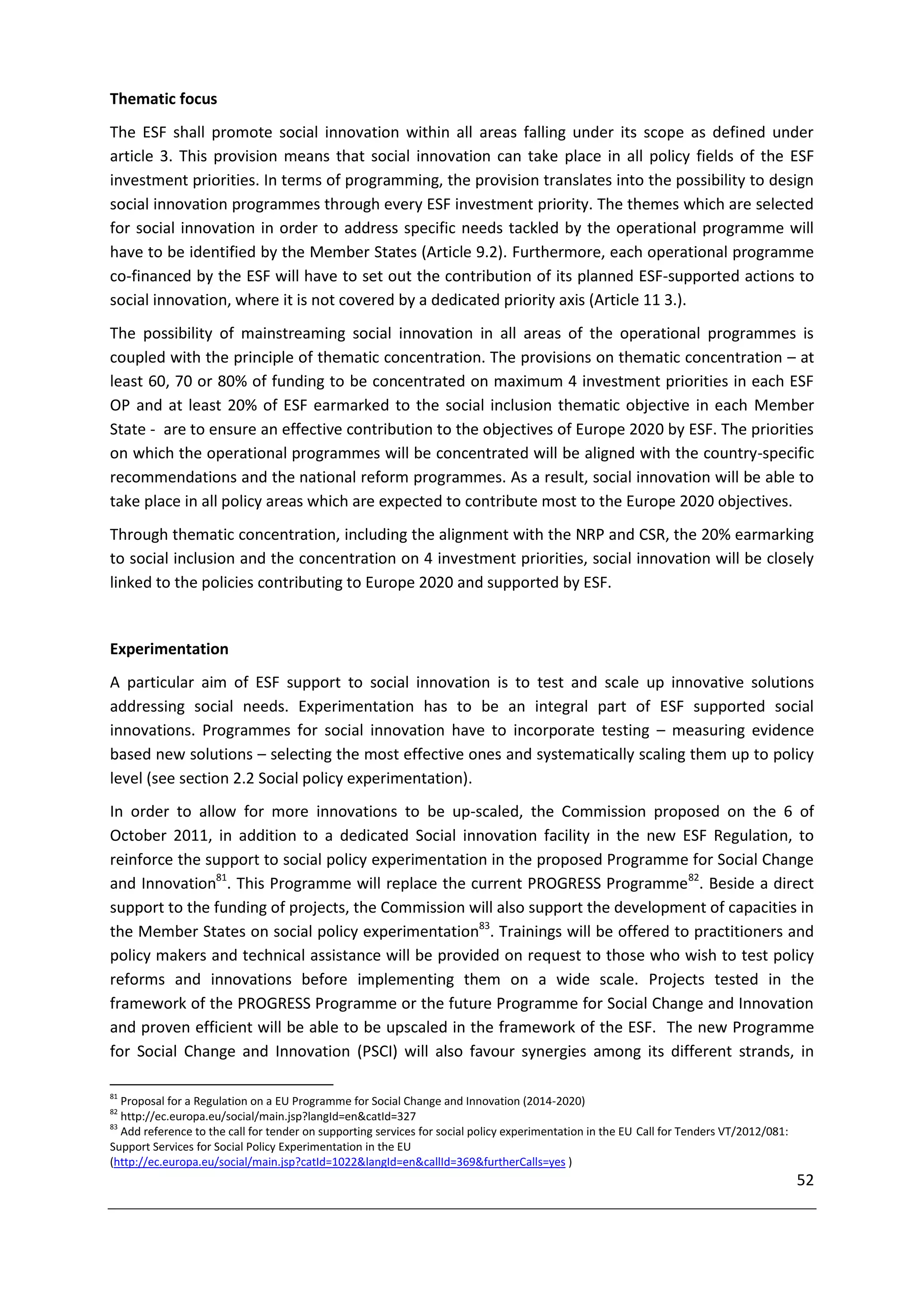 Thematic focus
The ESF shall promote social innovation within all areas falling under its scope as defined under
article 3. This provision means that social innovation can take place in all policy fields of the ESF
investment priorities. In terms of programming, the provision translates into the possibility to design
social innovation programmes through every ESF investment priority. The themes which are selected
for social innovation in order to address specific needs tackled by the operational programme will
have to be identified by the Member States (Article 9.2). Furthermore, each operational programme
co-financed by the ESF will have to set out the contribution of its planned ESF-supported actions to
social innovation, where it is not covered by a dedicated priority axis (Article 11 3.).
The possibility of mainstreaming social innovation in all areas of the operational programmes is
coupled with the principle of thematic concentration. The provisions on thematic concentration – at
least 60, 70 or 80% of funding to be concentrated on maximum 4 investment priorities in each ESF
OP and at least 20% of ESF earmarked to the social inclusion thematic objective in each Member
State - are to ensure an effective contribution to the objectives of Europe 2020 by ESF. The priorities
on which the operational programmes will be concentrated will be aligned with the country-specific
recommendations and the national reform programmes. As a result, social innovation will be able to
take place in all policy areas which are expected to contribute most to the Europe 2020 objectives.
Through thematic concentration, including the alignment with the NRP and CSR, the 20% earmarking
to social inclusion and the concentration on 4 investment priorities, social innovation will be closely
linked to the policies contributing to Europe 2020 and supported by ESF.


Experimentation
A particular aim of ESF support to social innovation is to test and scale up innovative solutions
addressing social needs. Experimentation has to be an integral part of ESF supported social
innovations. Programmes for social innovation have to incorporate testing – measuring evidence
based new solutions – selecting the most effective ones and systematically scaling them up to policy
level (see section 2.2 Social policy experimentation).
In order to allow for more innovations to be up-scaled, the Commission proposed on the 6 of
October 2011, in addition to a dedicated Social innovation facility in the new ESF Regulation, to
reinforce the support to social policy experimentation in the proposed Programme for Social Change
and Innovation81. This Programme will replace the current PROGRESS Programme82. Beside a direct
support to the funding of projects, the Commission will also support the development of capacities in
the Member States on social policy experimentation83. Trainings will be offered to practitioners and
policy makers and technical assistance will be provided on request to those who wish to test policy
reforms and innovations before implementing them on a wide scale. Projects tested in the
framework of the PROGRESS Programme or the future Programme for Social Change and Innovation
and proven efficient will be able to be upscaled in the framework of the ESF. The new Programme
for Social Change and Innovation (PSCI) will also favour synergies among its different strands, in

81
   Proposal for a Regulation on a EU Programme for Social Change and Innovation (2014-2020)
82
   http://ec.europa.eu/social/main.jsp?langId=en&catId=327
83
   Add reference to the call for tender on supporting services for social policy experimentation in the EU Call for Tenders VT/2012/081:
Support Services for Social Policy Experimentation in the EU
(http://ec.europa.eu/social/main.jsp?catId=1022&langId=en&callId=369&furtherCalls=yes )
                                                                                                                                           52
 