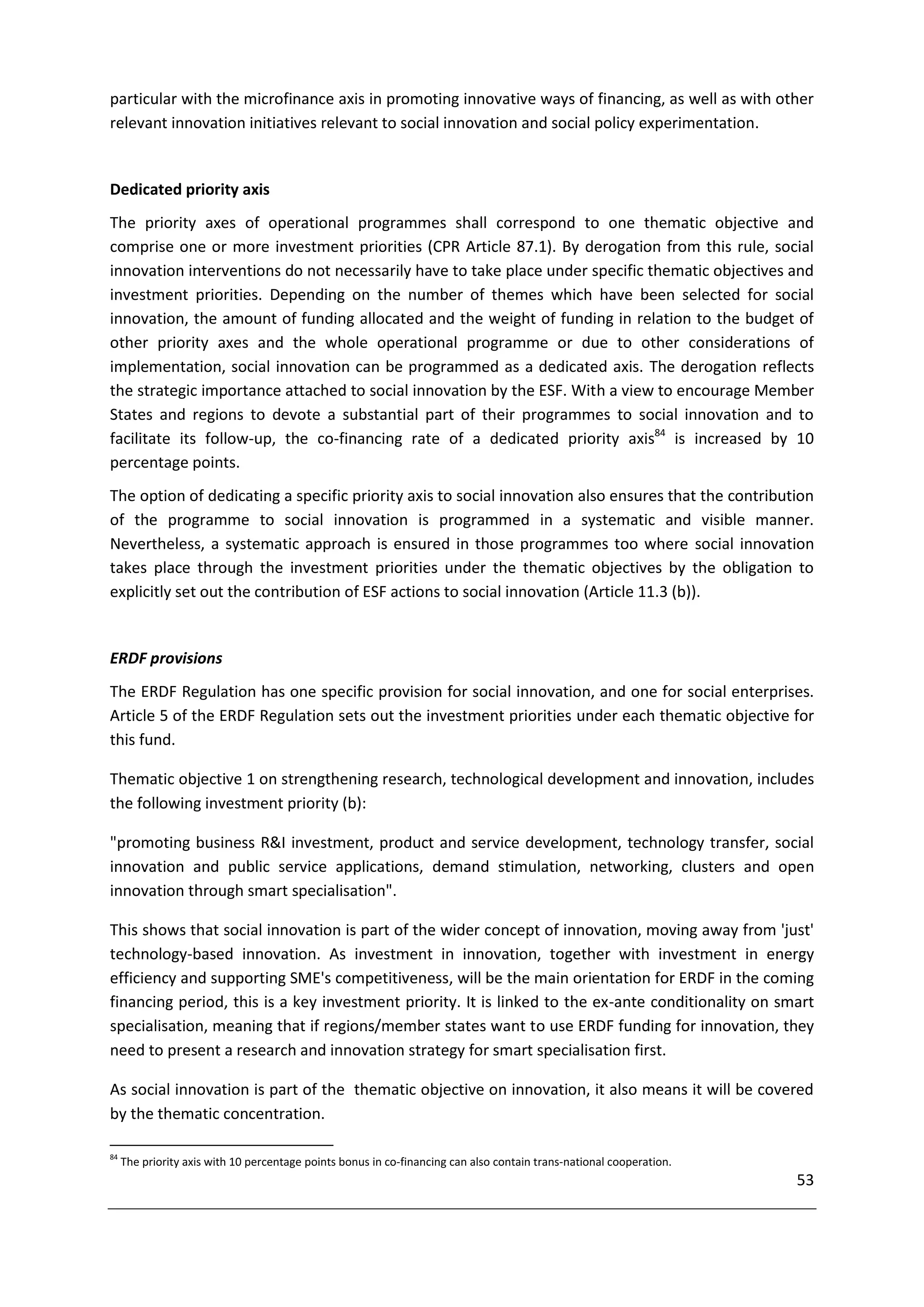 particular with the microfinance axis in promoting innovative ways of financing, as well as with other
relevant innovation initiatives relevant to social innovation and social policy experimentation.


Dedicated priority axis
The priority axes of operational programmes shall correspond to one thematic objective and
comprise one or more investment priorities (CPR Article 87.1). By derogation from this rule, social
innovation interventions do not necessarily have to take place under specific thematic objectives and
investment priorities. Depending on the number of themes which have been selected for social
innovation, the amount of funding allocated and the weight of funding in relation to the budget of
other priority axes and the whole operational programme or due to other considerations of
implementation, social innovation can be programmed as a dedicated axis. The derogation reflects
the strategic importance attached to social innovation by the ESF. With a view to encourage Member
States and regions to devote a substantial part of their programmes to social innovation and to
facilitate its follow-up, the co-financing rate of a dedicated priority axis84 is increased by 10
percentage points.
The option of dedicating a specific priority axis to social innovation also ensures that the contribution
of the programme to social innovation is programmed in a systematic and visible manner.
Nevertheless, a systematic approach is ensured in those programmes too where social innovation
takes place through the investment priorities under the thematic objectives by the obligation to
explicitly set out the contribution of ESF actions to social innovation (Article 11.3 (b)).


ERDF provisions
The ERDF Regulation has one specific provision for social innovation, and one for social enterprises.
Article 5 of the ERDF Regulation sets out the investment priorities under each thematic objective for
this fund.

Thematic objective 1 on strengthening research, technological development and innovation, includes
the following investment priority (b):

"promoting business R&I investment, product and service development, technology transfer, social
innovation and public service applications, demand stimulation, networking, clusters and open
innovation through smart specialisation".

This shows that social innovation is part of the wider concept of innovation, moving away from 'just'
technology-based innovation. As investment in innovation, together with investment in energy
efficiency and supporting SME's competitiveness, will be the main orientation for ERDF in the coming
financing period, this is a key investment priority. It is linked to the ex-ante conditionality on smart
specialisation, meaning that if regions/member states want to use ERDF funding for innovation, they
need to present a research and innovation strategy for smart specialisation first.

As social innovation is part of the thematic objective on innovation, it also means it will be covered
by the thematic concentration.

84
     The priority axis with 10 percentage points bonus in co-financing can also contain trans-national cooperation.
                                                                                                                      53
 