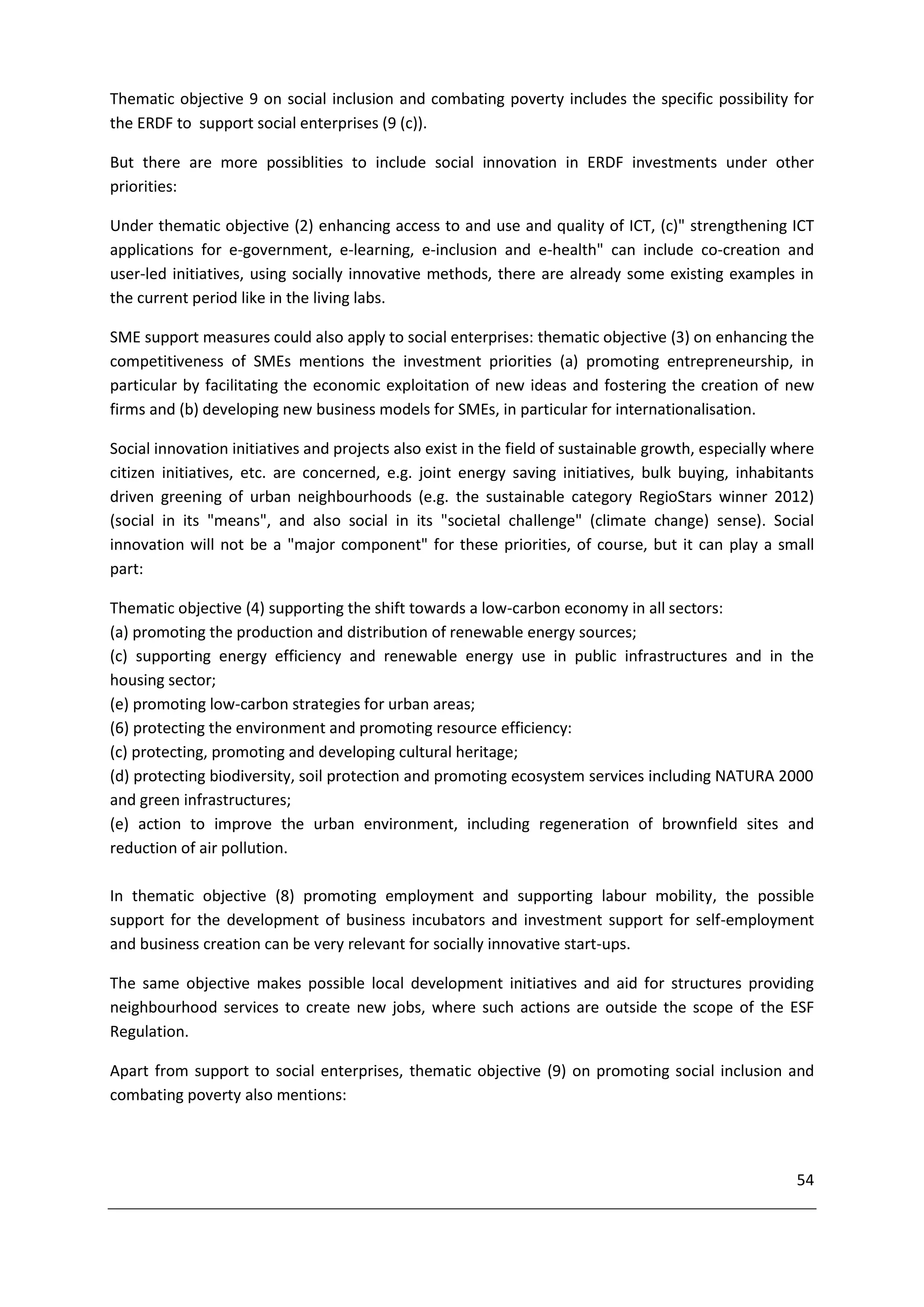 Thematic objective 9 on social inclusion and combating poverty includes the specific possibility for
the ERDF to support social enterprises (9 (c)).

But there are more possiblities to include social innovation in ERDF investments under other
priorities:

Under thematic objective (2) enhancing access to and use and quality of ICT, (c)" strengthening ICT
applications for e-government, e-learning, e-inclusion and e-health" can include co-creation and
user-led initiatives, using socially innovative methods, there are already some existing examples in
the current period like in the living labs.

SME support measures could also apply to social enterprises: thematic objective (3) on enhancing the
competitiveness of SMEs mentions the investment priorities (a) promoting entrepreneurship, in
particular by facilitating the economic exploitation of new ideas and fostering the creation of new
firms and (b) developing new business models for SMEs, in particular for internationalisation.

Social innovation initiatives and projects also exist in the field of sustainable growth, especially where
citizen initiatives, etc. are concerned, e.g. joint energy saving initiatives, bulk buying, inhabitants
driven greening of urban neighbourhoods (e.g. the sustainable category RegioStars winner 2012)
(social in its "means", and also social in its "societal challenge" (climate change) sense). Social
innovation will not be a "major component" for these priorities, of course, but it can play a small
part:

Thematic objective (4) supporting the shift towards a low-carbon economy in all sectors:
(a) promoting the production and distribution of renewable energy sources;
(c) supporting energy efficiency and renewable energy use in public infrastructures and in the
housing sector;
(e) promoting low-carbon strategies for urban areas;
(6) protecting the environment and promoting resource efficiency:
(c) protecting, promoting and developing cultural heritage;
(d) protecting biodiversity, soil protection and promoting ecosystem services including NATURA 2000
and green infrastructures;
(e) action to improve the urban environment, including regeneration of brownfield sites and
reduction of air pollution.

In thematic objective (8) promoting employment and supporting labour mobility, the possible
support for the development of business incubators and investment support for self-employment
and business creation can be very relevant for socially innovative start-ups.

The same objective makes possible local development initiatives and aid for structures providing
neighbourhood services to create new jobs, where such actions are outside the scope of the ESF
Regulation.

Apart from support to social enterprises, thematic objective (9) on promoting social inclusion and
combating poverty also mentions:



                                                                                                       54
 