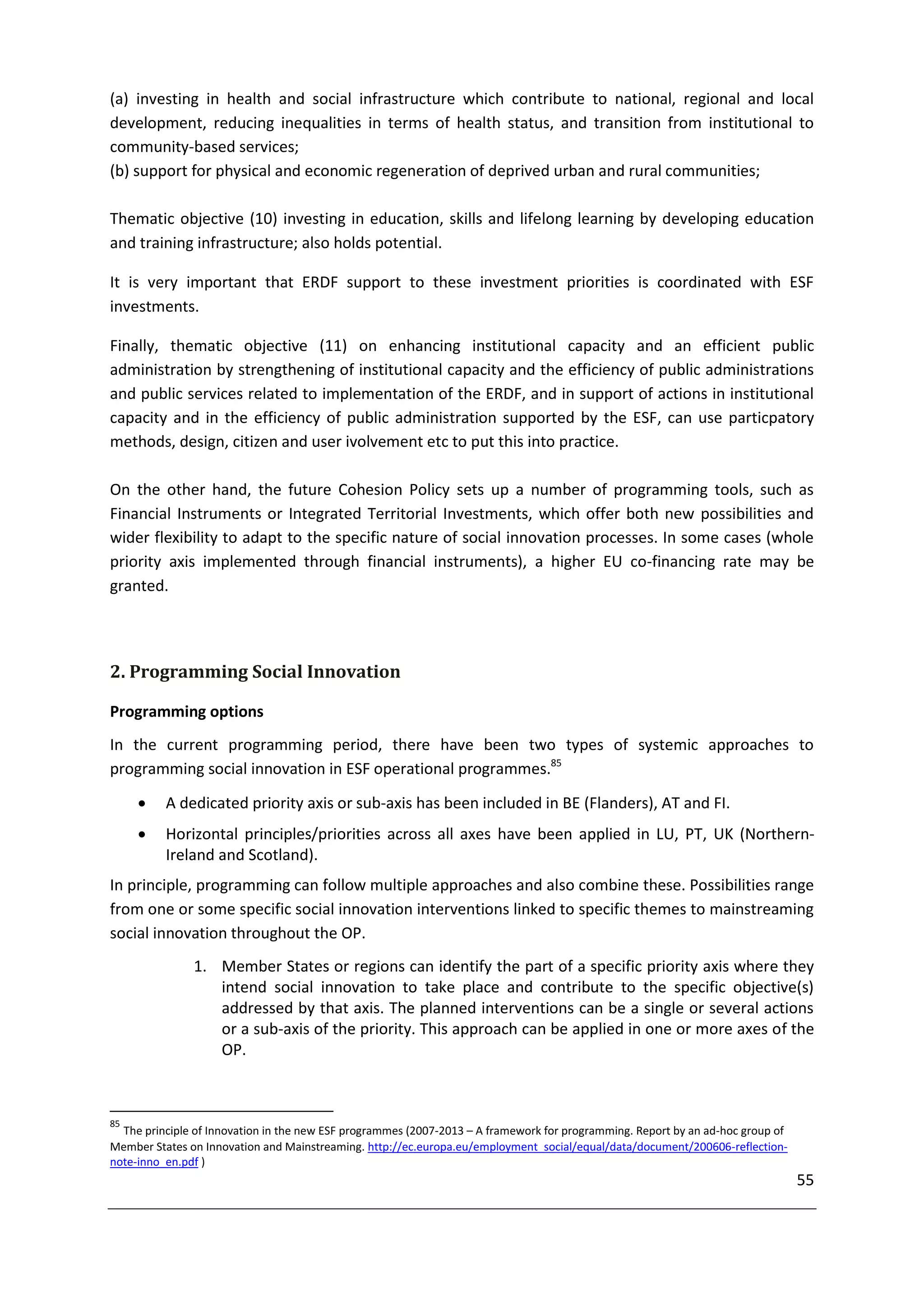 (a) investing in health and social infrastructure which contribute to national, regional and local
development, reducing inequalities in terms of health status, and transition from institutional to
community-based services;
(b) support for physical and economic regeneration of deprived urban and rural communities;

Thematic objective (10) investing in education, skills and lifelong learning by developing education
and training infrastructure; also holds potential.

It is very important that ERDF support to these investment priorities is coordinated with ESF
investments.

Finally, thematic objective (11) on enhancing institutional capacity and an efficient public
administration by strengthening of institutional capacity and the efficiency of public administrations
and public services related to implementation of the ERDF, and in support of actions in institutional
capacity and in the efficiency of public administration supported by the ESF, can use particpatory
methods, design, citizen and user ivolvement etc to put this into practice.

On the other hand, the future Cohesion Policy sets up a number of programming tools, such as
Financial Instruments or Integrated Territorial Investments, which offer both new possibilities and
wider flexibility to adapt to the specific nature of social innovation processes. In some cases (whole
priority axis implemented through financial instruments), a higher EU co-financing rate may be
granted.




2. Programming Social Innovation

Programming options
In the current programming period, there have been two types of systemic approaches to
programming social innovation in ESF operational programmes.85

         A dedicated priority axis or sub-axis has been included in BE (Flanders), AT and FI.
         Horizontal principles/priorities across all axes have been applied in LU, PT, UK (Northern-
          Ireland and Scotland).
In principle, programming can follow multiple approaches and also combine these. Possibilities range
from one or some specific social innovation interventions linked to specific themes to mainstreaming
social innovation throughout the OP.
               1. Member States or regions can identify the part of a specific priority axis where they
                  intend social innovation to take place and contribute to the specific objective(s)
                  addressed by that axis. The planned interventions can be a single or several actions
                  or a sub-axis of the priority. This approach can be applied in one or more axes of the
                  OP.



85
  The principle of Innovation in the new ESF programmes (2007-2013 – A framework for programming. Report by an ad-hoc group of
Member States on Innovation and Mainstreaming. http://ec.europa.eu/employment_social/equal/data/document/200606-reflection-
note-inno_en.pdf )
                                                                                                                                 55
 
