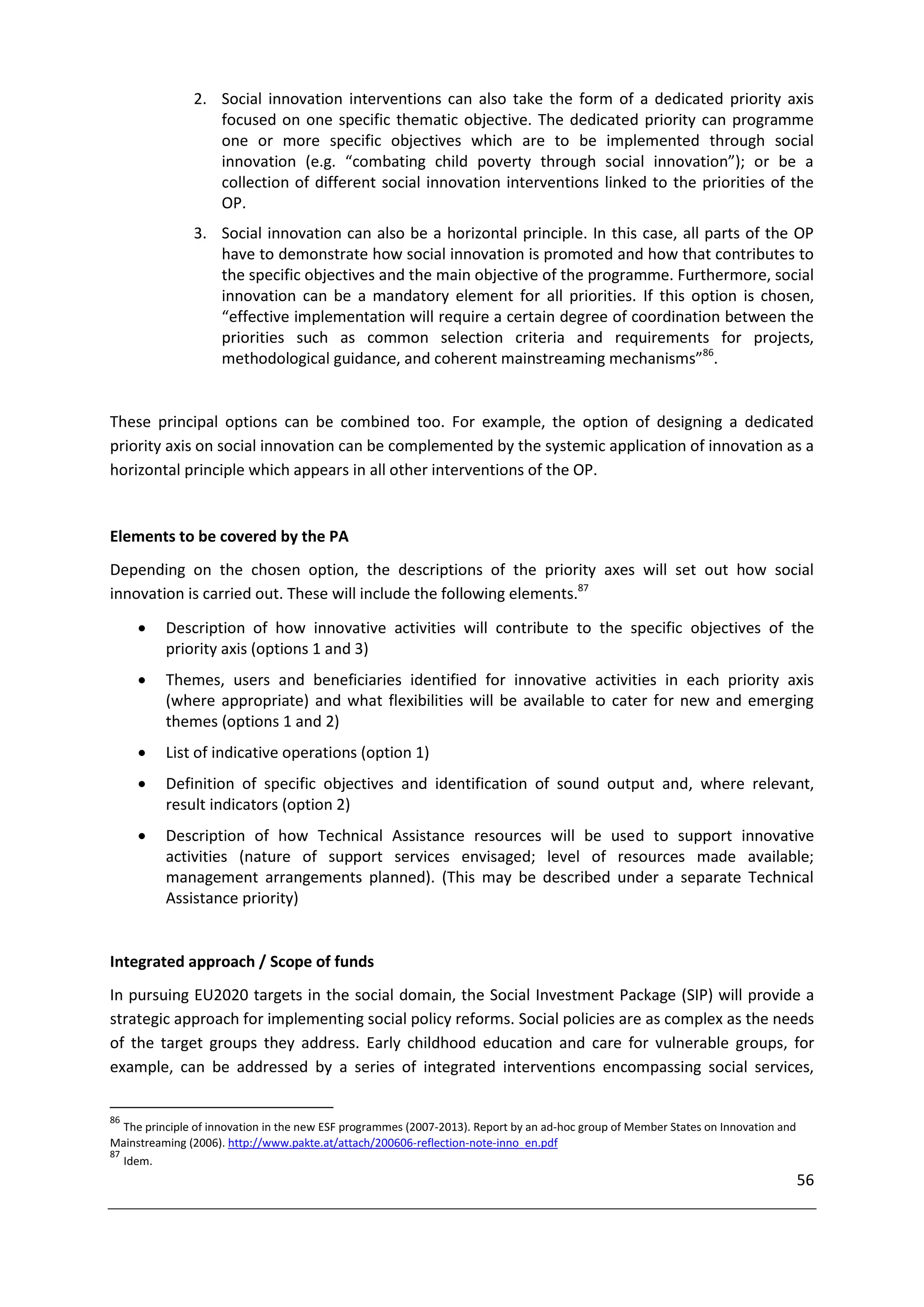 2. Social innovation interventions can also take the form of a dedicated priority axis
                  focused on one specific thematic objective. The dedicated priority can programme
                  one or more specific objectives which are to be implemented through social
                  innovation (e.g. “combating child poverty through social innovation”); or be a
                  collection of different social innovation interventions linked to the priorities of the
                  OP.
               3. Social innovation can also be a horizontal principle. In this case, all parts of the OP
                  have to demonstrate how social innovation is promoted and how that contributes to
                  the specific objectives and the main objective of the programme. Furthermore, social
                  innovation can be a mandatory element for all priorities. If this option is chosen,
                  “effective implementation will require a certain degree of coordination between the
                  priorities such as common selection criteria and requirements for projects,
                  methodological guidance, and coherent mainstreaming mechanisms”86.


These principal options can be combined too. For example, the option of designing a dedicated
priority axis on social innovation can be complemented by the systemic application of innovation as a
horizontal principle which appears in all other interventions of the OP.


Elements to be covered by the PA
Depending on the chosen option, the descriptions of the priority axes will set out how social
innovation is carried out. These will include the following elements.87

         Description of how innovative activities will contribute to the specific objectives of the
          priority axis (options 1 and 3)
         Themes, users and beneficiaries identified for innovative activities in each priority axis
          (where appropriate) and what flexibilities will be available to cater for new and emerging
          themes (options 1 and 2)
         List of indicative operations (option 1)
         Definition of specific objectives and identification of sound output and, where relevant,
          result indicators (option 2)
         Description of how Technical Assistance resources will be used to support innovative
          activities (nature of support services envisaged; level of resources made available;
          management arrangements planned). (This may be described under a separate Technical
          Assistance priority)


Integrated approach / Scope of funds
In pursuing EU2020 targets in the social domain, the Social Investment Package (SIP) will provide a
strategic approach for implementing social policy reforms. Social policies are as complex as the needs
of the target groups they address. Early childhood education and care for vulnerable groups, for
example, can be addressed by a series of integrated interventions encompassing social services,

86
   The principle of innovation in the new ESF programmes (2007-2013). Report by an ad-hoc group of Member States on Innovation and
Mainstreaming (2006). http://www.pakte.at/attach/200606-reflection-note-inno_en.pdf
87
   Idem.
                                                                                                                                     56
 