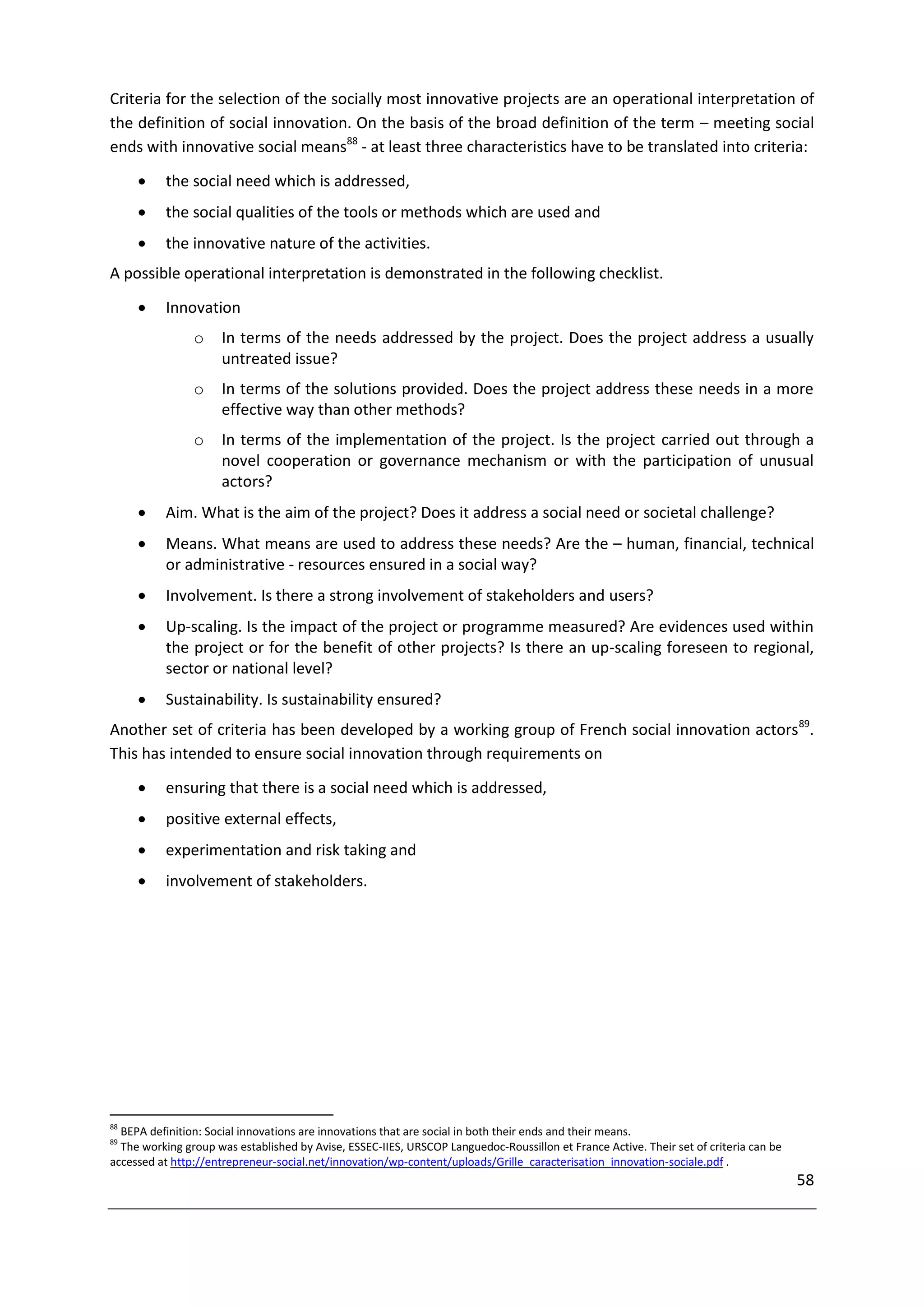 Criteria for the selection of the socially most innovative projects are an operational interpretation of
the definition of social innovation. On the basis of the broad definition of the term – meeting social
ends with innovative social means88 - at least three characteristics have to be translated into criteria:

         the social need which is addressed,
         the social qualities of the tools or methods which are used and
         the innovative nature of the activities.
A possible operational interpretation is demonstrated in the following checklist.

         Innovation
                o    In terms of the needs addressed by the project. Does the project address a usually
                     untreated issue?
                o    In terms of the solutions provided. Does the project address these needs in a more
                     effective way than other methods?
                o    In terms of the implementation of the project. Is the project carried out through a
                     novel cooperation or governance mechanism or with the participation of unusual
                     actors?
         Aim. What is the aim of the project? Does it address a social need or societal challenge?
         Means. What means are used to address these needs? Are the – human, financial, technical
          or administrative - resources ensured in a social way?
         Involvement. Is there a strong involvement of stakeholders and users?
         Up-scaling. Is the impact of the project or programme measured? Are evidences used within
          the project or for the benefit of other projects? Is there an up-scaling foreseen to regional,
          sector or national level?
         Sustainability. Is sustainability ensured?
Another set of criteria has been developed by a working group of French social innovation actors 89.
This has intended to ensure social innovation through requirements on
         ensuring that there is a social need which is addressed,
         positive external effects,
         experimentation and risk taking and
         involvement of stakeholders.




88
  BEPA definition: Social innovations are innovations that are social in both their ends and their means.
89
  The working group was established by Avise, ESSEC-IIES, URSCOP Languedoc-Roussillon et France Active. Their set of criteria can be
accessed at http://entrepreneur-social.net/innovation/wp-content/uploads/Grille_caracterisation_innovation-sociale.pdf .
                                                                                                                                       58
 