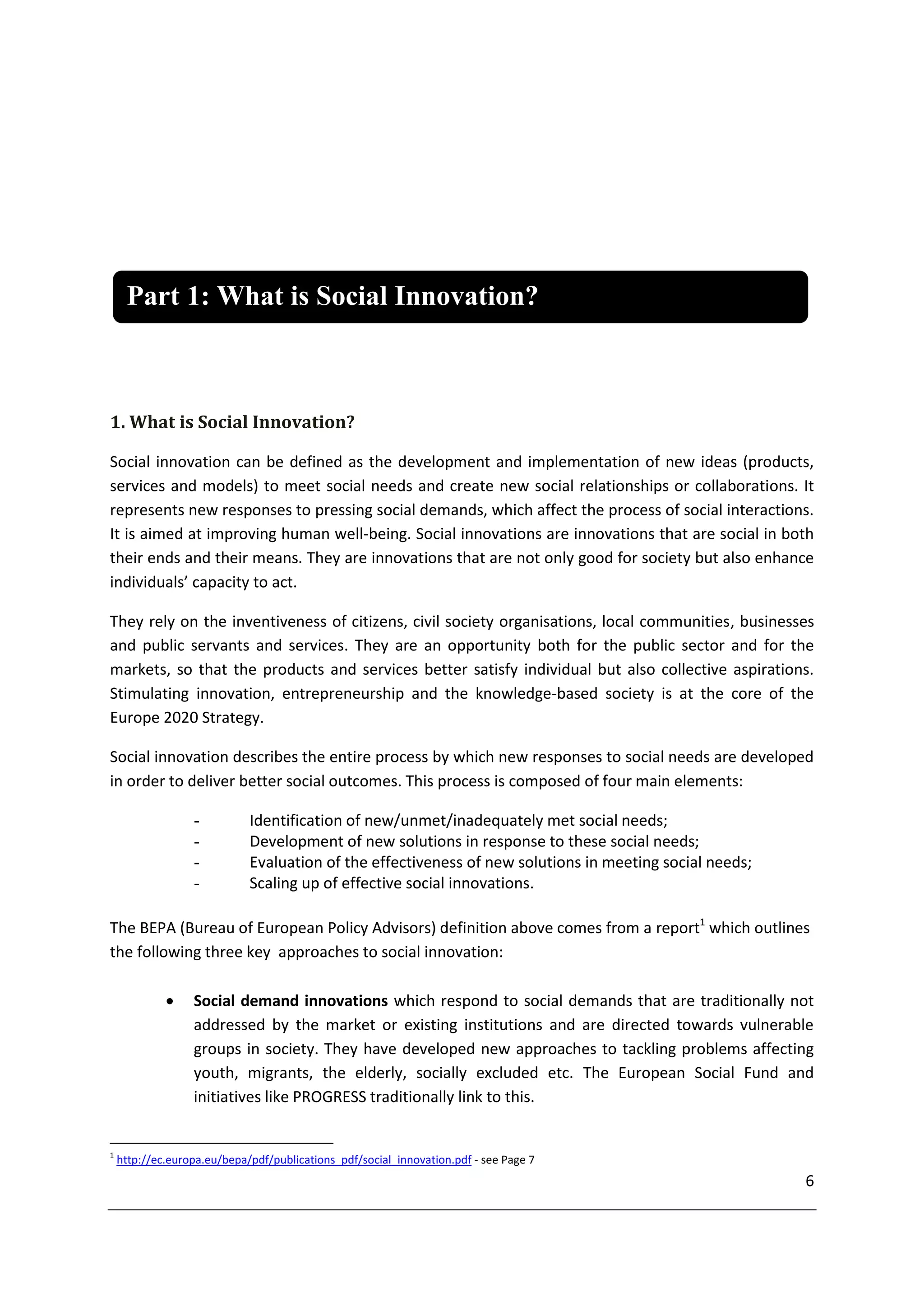 Part 1: What is Social Innovation?



1. What is Social Innovation?

Social innovation can be defined as the development and implementation of new ideas (products,
services and models) to meet social needs and create new social relationships or collaborations. It
represents new responses to pressing social demands, which affect the process of social interactions.
It is aimed at improving human well-being. Social innovations are innovations that are social in both
their ends and their means. They are innovations that are not only good for society but also enhance
individuals’ capacity to act.

They rely on the inventiveness of citizens, civil society organisations, local communities, businesses
and public servants and services. They are an opportunity both for the public sector and for the
markets, so that the products and services better satisfy individual but also collective aspirations.
Stimulating innovation, entrepreneurship and the knowledge-based society is at the core of the
Europe 2020 Strategy.

Social innovation describes the entire process by which new responses to social needs are developed
in order to deliver better social outcomes. This process is composed of four main elements:

                  -          Identification of new/unmet/inadequately met social needs;
                  -          Development of new solutions in response to these social needs;
                  -          Evaluation of the effectiveness of new solutions in meeting social needs;
                  -          Scaling up of effective social innovations.

The BEPA (Bureau of European Policy Advisors) definition above comes from a report1 which outlines
the following three key approaches to social innovation:

                 Social demand innovations which respond to social demands that are traditionally not
                  addressed by the market or existing institutions and are directed towards vulnerable
                  groups in society. They have developed new approaches to tackling problems affecting
                  youth, migrants, the elderly, socially excluded etc. The European Social Fund and
                  initiatives like PROGRESS traditionally link to this.


1
    http://ec.europa.eu/bepa/pdf/publications_pdf/social_innovation.pdf - see Page 7
                                                                                                         6
 