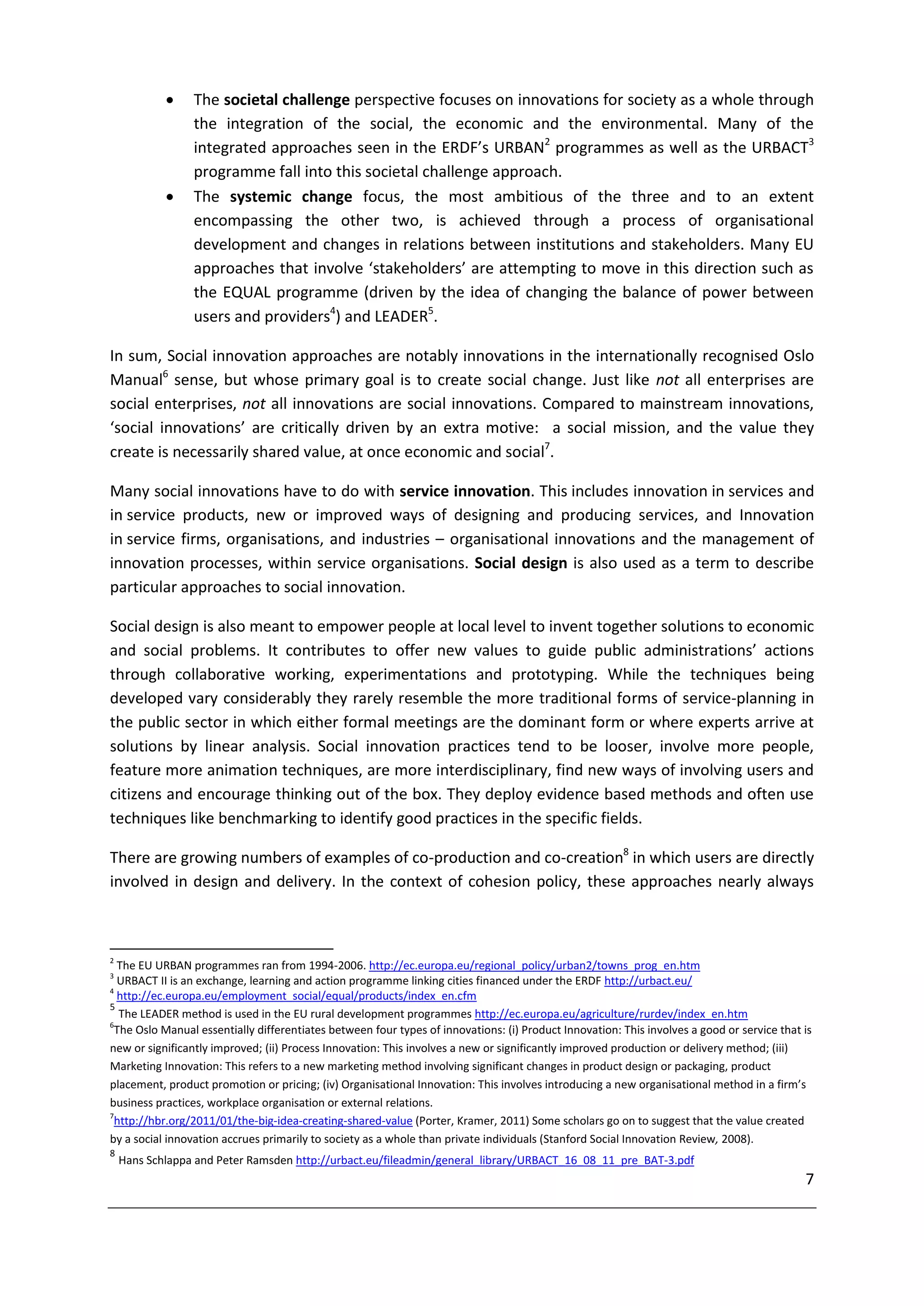     The societal challenge perspective focuses on innovations for society as a whole through
                 the integration of the social, the economic and the environmental. Many of the
                 integrated approaches seen in the ERDF’s URBAN2 programmes as well as the URBACT3
                 programme fall into this societal challenge approach.
                The systemic change focus, the most ambitious of the three and to an extent
                 encompassing the other two, is achieved through a process of organisational
                 development and changes in relations between institutions and stakeholders. Many EU
                 approaches that involve ‘stakeholders’ are attempting to move in this direction such as
                 the EQUAL programme (driven by the idea of changing the balance of power between
                 users and providers4) and LEADER5.

In sum, Social innovation approaches are notably innovations in the internationally recognised Oslo
Manual6 sense, but whose primary goal is to create social change. Just like not all enterprises are
social enterprises, not all innovations are social innovations. Compared to mainstream innovations,
‘social innovations’ are critically driven by an extra motive: a social mission, and the value they
create is necessarily shared value, at once economic and social7.

Many social innovations have to do with service innovation. This includes innovation in services and
in service products, new or improved ways of designing and producing services, and Innovation
in service firms, organisations, and industries – organisational innovations and the management of
innovation processes, within service organisations. Social design is also used as a term to describe
particular approaches to social innovation.

Social design is also meant to empower people at local level to invent together solutions to economic
and social problems. It contributes to offer new values to guide public administrations’ actions
through collaborative working, experimentations and prototyping. While the techniques being
developed vary considerably they rarely resemble the more traditional forms of service-planning in
the public sector in which either formal meetings are the dominant form or where experts arrive at
solutions by linear analysis. Social innovation practices tend to be looser, involve more people,
feature more animation techniques, are more interdisciplinary, find new ways of involving users and
citizens and encourage thinking out of the box. They deploy evidence based methods and often use
techniques like benchmarking to identify good practices in the specific fields.

There are growing numbers of examples of co-production and co-creation8 in which users are directly
involved in design and delivery. In the context of cohesion policy, these approaches nearly always



2
  The EU URBAN programmes ran from 1994-2006. http://ec.europa.eu/regional_policy/urban2/towns_prog_en.htm
3
  URBACT II is an exchange, learning and action programme linking cities financed under the ERDF http://urbact.eu/
4
  http://ec.europa.eu/employment_social/equal/products/index_en.cfm
5
  The LEADER method is used in the EU rural development programmes http://ec.europa.eu/agriculture/rurdev/index_en.htm
6
 The Oslo Manual essentially differentiates between four types of innovations: (i) Product Innovation: This involves a good or service that is
new or significantly improved; (ii) Process Innovation: This involves a new or significantly improved production or delivery method; (iii)
Marketing Innovation: This refers to a new marketing method involving significant changes in product design or packaging, product
placement, product promotion or pricing; (iv) Organisational Innovation: This involves introducing a new organisational method in a firm’s
business practices, workplace organisation or external relations.
7
 http://hbr.org/2011/01/the-big-idea-creating-shared-value (Porter, Kramer, 2011) Some scholars go on to suggest that the value created
by a social innovation accrues primarily to society as a whole than private individuals (Stanford Social Innovation Review, 2008).
8
    Hans Schlappa and Peter Ramsden http://urbact.eu/fileadmin/general_library/URBACT_16_08_11_pre_BAT-3.pdf
                                                                                                                                            7
 