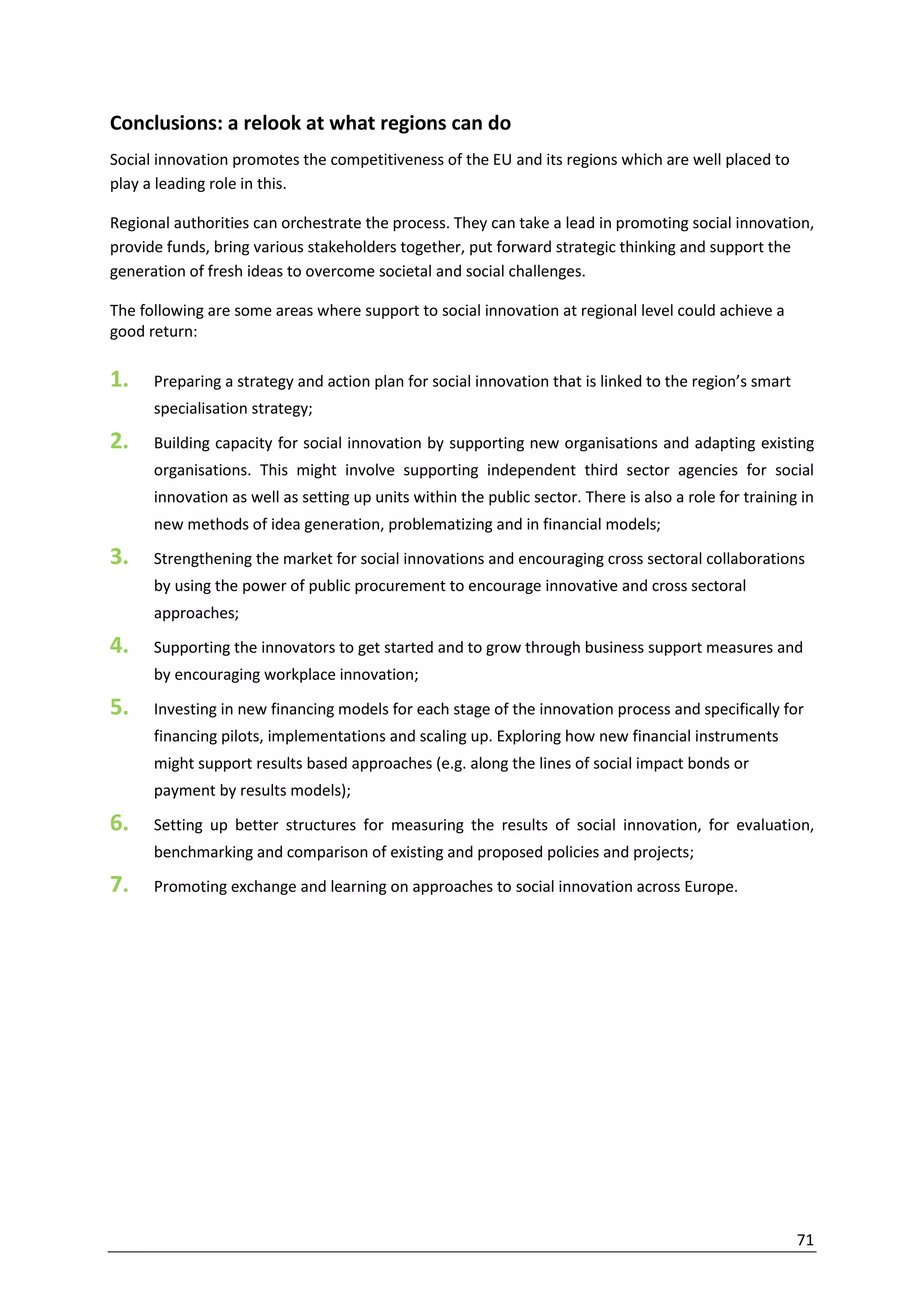 Conclusions: a relook at what regions can do
Social innovation promotes the competitiveness of the EU and its regions which are well placed to
play a leading role in this.

Regional authorities can orchestrate the process. They can take a lead in promoting social innovation,
provide funds, bring various stakeholders together, put forward strategic thinking and support the
generation of fresh ideas to overcome societal and social challenges.

The following are some areas where support to social innovation at regional level could achieve a
good return:

1.    Preparing a strategy and action plan for social innovation that is linked to the region’s smart
      specialisation strategy;

2.    Building capacity for social innovation by supporting new organisations and adapting existing
      organisations. This might involve supporting independent third sector agencies for social
      innovation as well as setting up units within the public sector. There is also a role for training in
      new methods of idea generation, problematizing and in financial models;

3.    Strengthening the market for social innovations and encouraging cross sectoral collaborations
      by using the power of public procurement to encourage innovative and cross sectoral
      approaches;

4.    Supporting the innovators to get started and to grow through business support measures and
      by encouraging workplace innovation;

5.    Investing in new financing models for each stage of the innovation process and specifically for
      financing pilots, implementations and scaling up. Exploring how new financial instruments
      might support results based approaches (e.g. along the lines of social impact bonds or
      payment by results models);

6.    Setting up better structures for measuring the results of social innovation, for evaluation,
      benchmarking and comparison of existing and proposed policies and projects;

7.    Promoting exchange and learning on approaches to social innovation across Europe.




                                                                                                        71
 