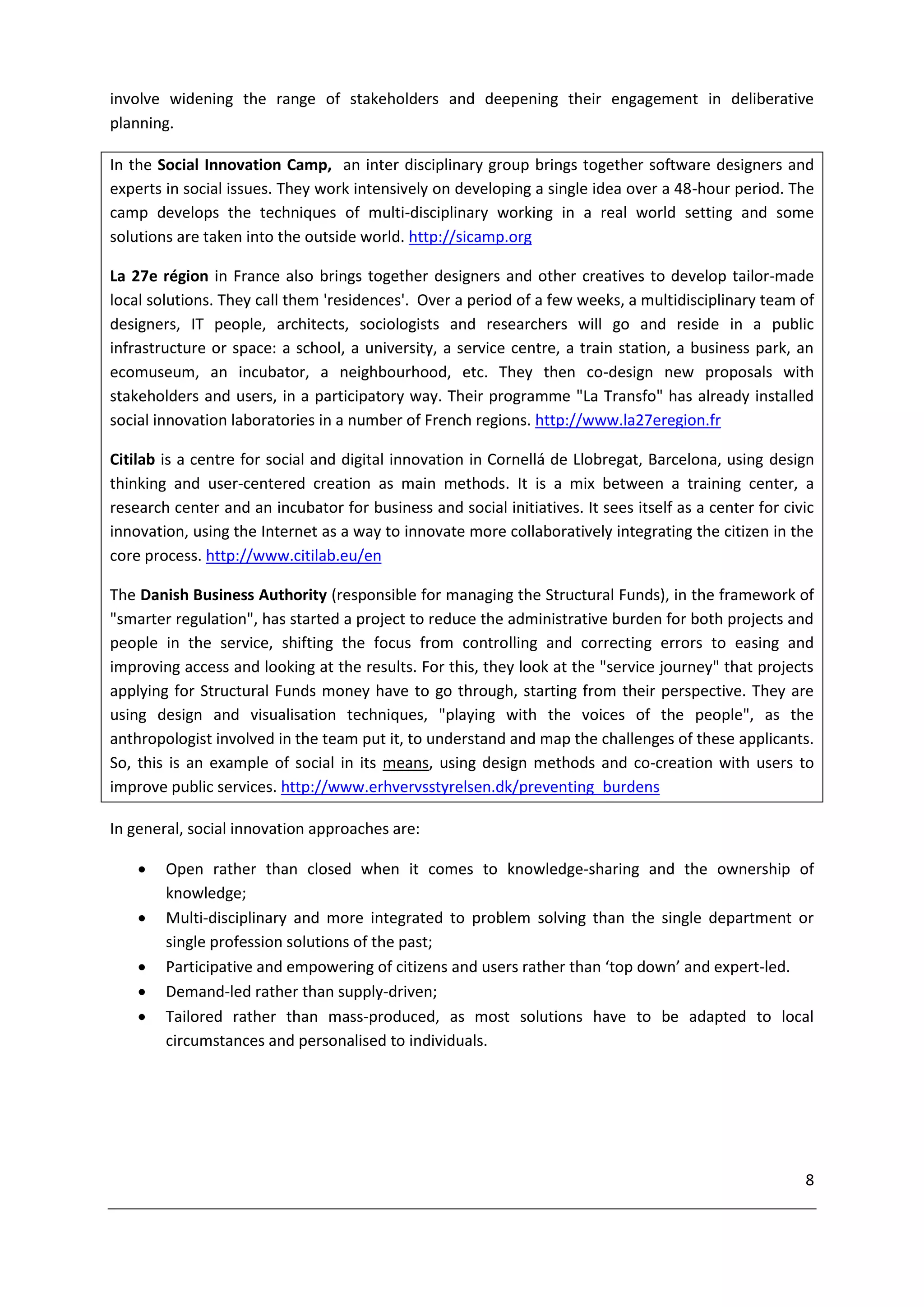 involve widening the range of stakeholders and deepening their engagement in deliberative
planning.

In the Social Innovation Camp, an inter disciplinary group brings together software designers and
experts in social issues. They work intensively on developing a single idea over a 48-hour period. The
camp develops the techniques of multi-disciplinary working in a real world setting and some
solutions are taken into the outside world. http://sicamp.org

La 27e région in France also brings together designers and other creatives to develop tailor-made
local solutions. They call them 'residences'. Over a period of a few weeks, a multidisciplinary team of
designers, IT people, architects, sociologists and researchers will go and reside in a public
infrastructure or space: a school, a university, a service centre, a train station, a business park, an
ecomuseum, an incubator, a neighbourhood, etc. They then co-design new proposals with
stakeholders and users, in a participatory way. Their programme "La Transfo" has already installed
social innovation laboratories in a number of French regions. http://www.la27eregion.fr

Citilab is a centre for social and digital innovation in Cornellá de Llobregat, Barcelona, using design
thinking and user-centered creation as main methods. It is a mix between a training center, a
research center and an incubator for business and social initiatives. It sees itself as a center for civic
innovation, using the Internet as a way to innovate more collaboratively integrating the citizen in the
core process. http://www.citilab.eu/en

The Danish Business Authority (responsible for managing the Structural Funds), in the framework of
"smarter regulation", has started a project to reduce the administrative burden for both projects and
people in the service, shifting the focus from controlling and correcting errors to easing and
improving access and looking at the results. For this, they look at the "service journey" that projects
applying for Structural Funds money have to go through, starting from their perspective. They are
using design and visualisation techniques, "playing with the voices of the people", as the
anthropologist involved in the team put it, to understand and map the challenges of these applicants.
So, this is an example of social in its means, using design methods and co-creation with users to
improve public services. http://www.erhvervsstyrelsen.dk/preventing_burdens

In general, social innovation approaches are:

       Open rather than closed when it comes to knowledge-sharing and the ownership of
        knowledge;
       Multi-disciplinary and more integrated to problem solving than the single department or
        single profession solutions of the past;
       Participative and empowering of citizens and users rather than ‘top down’ and expert-led.
       Demand-led rather than supply-driven;
       Tailored rather than mass-produced, as most solutions have to be adapted to local
        circumstances and personalised to individuals.




                                                                                                        8
 