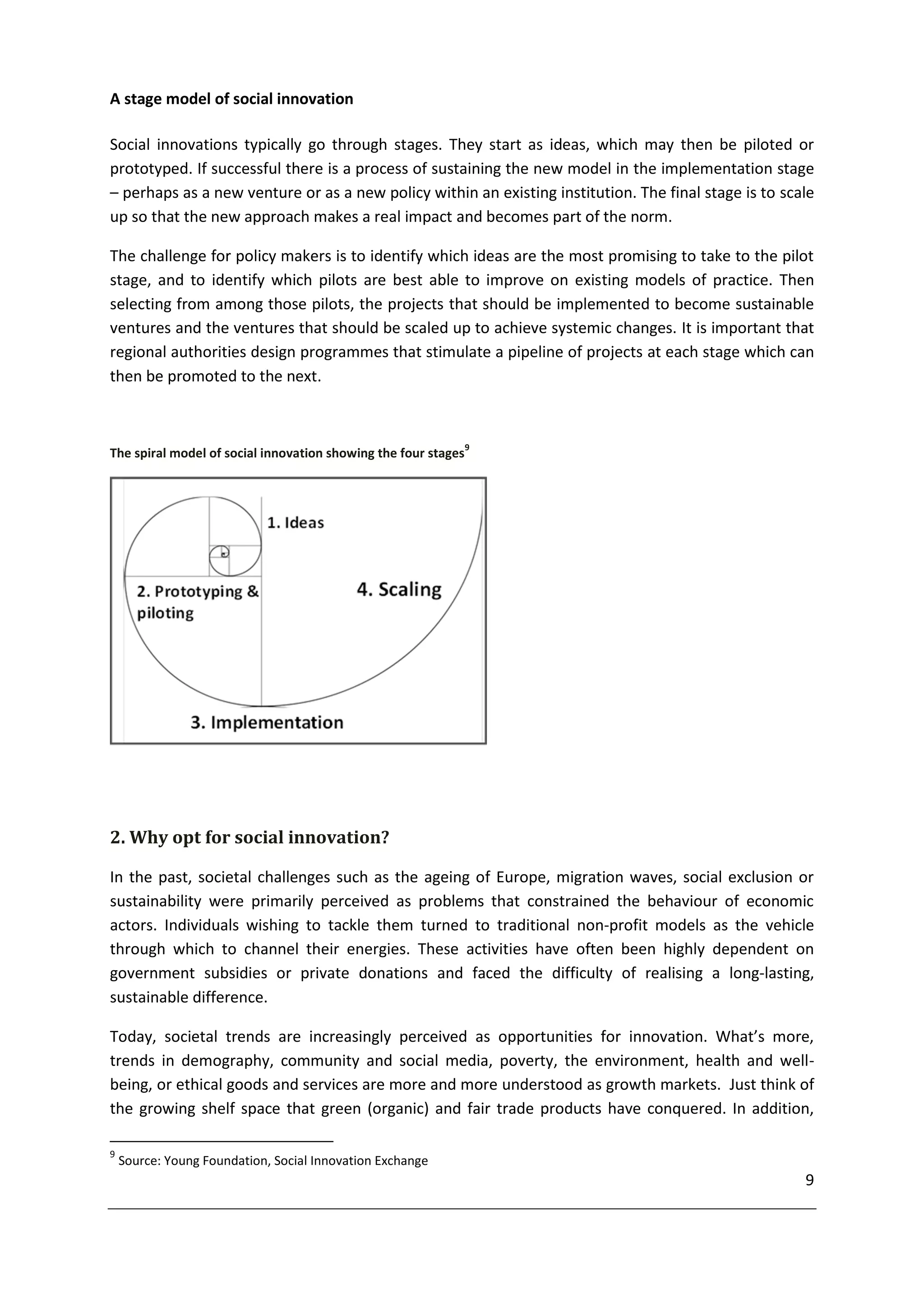 A stage model of social innovation

Social innovations typically go through stages. They start as ideas, which may then be piloted or
prototyped. If successful there is a process of sustaining the new model in the implementation stage
– perhaps as a new venture or as a new policy within an existing institution. The final stage is to scale
up so that the new approach makes a real impact and becomes part of the norm.

The challenge for policy makers is to identify which ideas are the most promising to take to the pilot
stage, and to identify which pilots are best able to improve on existing models of practice. Then
selecting from among those pilots, the projects that should be implemented to become sustainable
ventures and the ventures that should be scaled up to achieve systemic changes. It is important that
regional authorities design programmes that stimulate a pipeline of projects at each stage which can
then be promoted to the next.



                                                                9
The spiral model of social innovation showing the four stages




2. Why opt for social innovation?

In the past, societal challenges such as the ageing of Europe, migration waves, social exclusion or
sustainability were primarily perceived as problems that constrained the behaviour of economic
actors. Individuals wishing to tackle them turned to traditional non-profit models as the vehicle
through which to channel their energies. These activities have often been highly dependent on
government subsidies or private donations and faced the difficulty of realising a long-lasting,
sustainable difference.

Today, societal trends are increasingly perceived as opportunities for innovation. What’s more,
trends in demography, community and social media, poverty, the environment, health and well-
being, or ethical goods and services are more and more understood as growth markets. Just think of
the growing shelf space that green (organic) and fair trade products have conquered. In addition,

9
    Source: Young Foundation, Social Innovation Exchange
                                                                                                       9
 