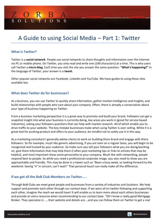 A Guide to using Social Media – Part 1: Twitter

What is Twitter?

Twitter is a social network. People use social networks to share thoughts and information over the Internet
via PC or mobile phone. On Twitter, you only read and write one (140 characters) at a time. This is why users
call Twitter a micro-blog. Each time you visit the site you answer the same question: "What's happening?" In
the language of Twitter, your answer is a tweet.

Other popular social networks are Facebook, Linkedin and YouTube. We have guides to using these sites
available too.


What does Twitter do for businesses?

As a business, you can use Twitter to quickly share information, gather market intelligence and insights, and
build relationships with people who care about your company. Often, there is already a conversation about
your type of business happening on Twitter.

From a business marketing perspective it is a great way to promote and build your brand. Followers can get a
snapshot insight into what your business is currently doing, key areas you work in (great for service based
industries), asking your followers questions that can help with market research. All of which enable you to
drive traffic to your website. The key mistake businesses make when using Twitter is over selling. While it is a
great tool for pushing product and offers to your audience, be mindful not to solely use it in this way.

As a marketing consultant I generally advise clients to work on building there brand and engage with there
followers. So for example, much like generic advertising, if you are seen on a regular basis, you will begin to be
recognized and trusted by your audience. So make sure you tell your followers what you are doing/working
on, give them information that may help them (I often post marketing tips or links to articles that may be
helpful), and most important show some personality to your company. Much like with networking, people
respond best to people. So while you need a professional corporate image, you also need to show you are
approachable and friendly. This may be done in a tweet such as “Been a busy week, so looking forward to the
weekend. Seeing “x” in concert, can’t wait!” That personal touch can really make all the difference.


If we got all the BoB Club Members on Twitter…..

Through BoB Clubs we meet great people and businesses from a variety of industries and locations. We help
support and promote each other through our contact base. If we were all on twitter following and supporting
each other, imagine the reach we would have! It will enable us to learn more about each others businesses
and provide an extra resource when recommending to our contact base. “Oh I know a really good Mortgage
Broker. They specialize in …..their website and details are….and you can follow them on Twitter to get a real
 