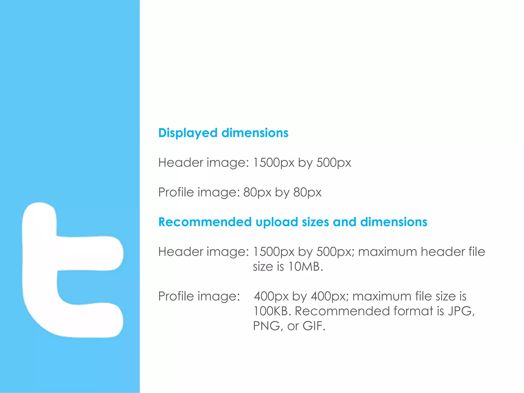 Displayed dimensions
Header image: 1500px by 500px
Profile image: 80px by 80px
Recommended upload sizes and dimensions
Header image: 1500px by 500px; maximum header file
size is 10MB.
Profile image: 400px by 400px; maximum file size is
100KB. Recommended format is JPG,
PNG, or GIF.
 
