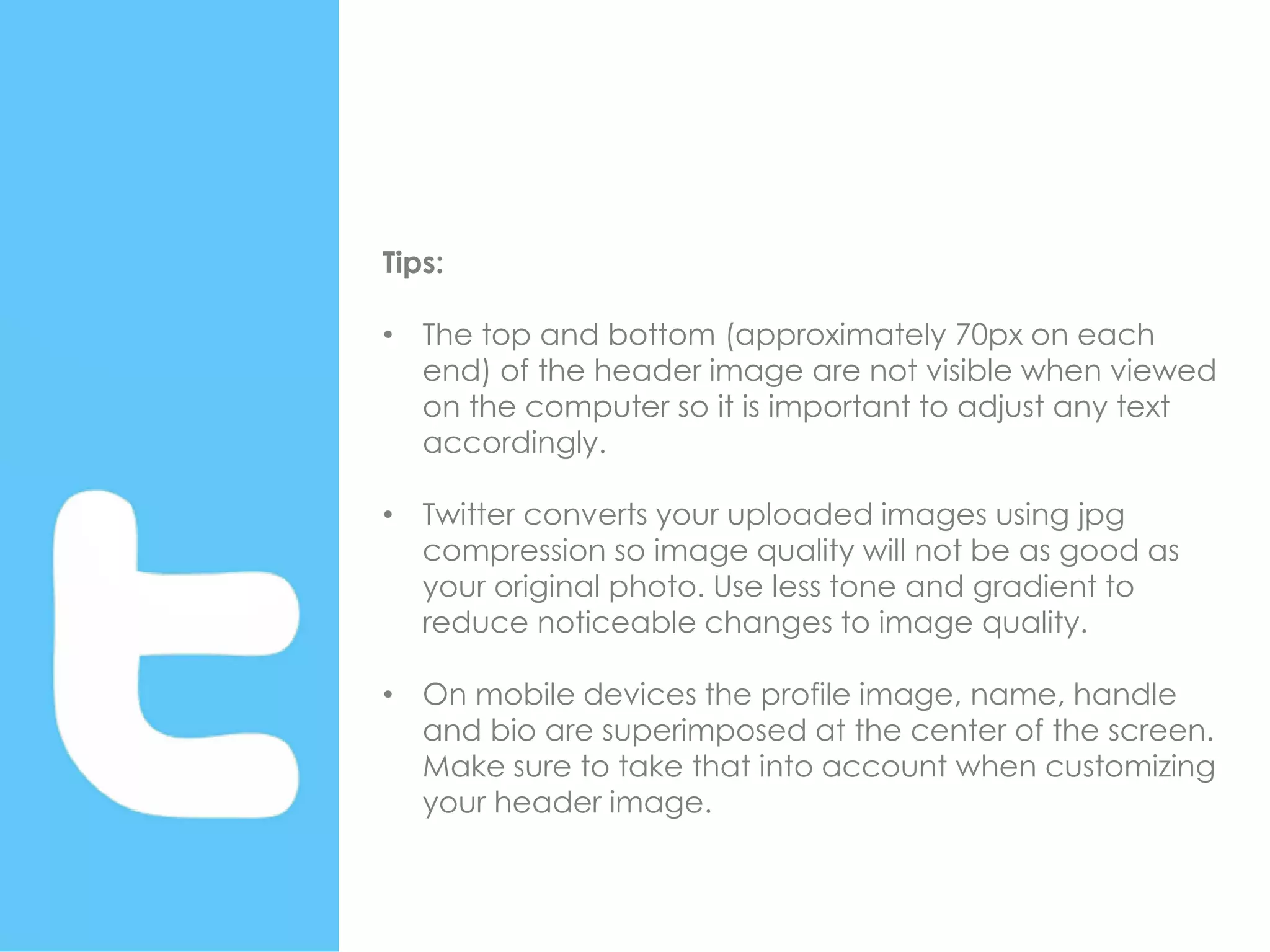 Tips:
• The top and bottom (approximately 70px on each
end) of the header image are not visible when viewed
on the computer so it is important to adjust any text
accordingly.
• Twitter converts your uploaded images using jpg
compression so image quality will not be as good as
your original photo. Use less tone and gradient to
reduce noticeable changes to image quality.
• On mobile devices the profile image, name, handle
and bio are superimposed at the center of the screen.
Make sure to take that into account when customizing
your header image.
 