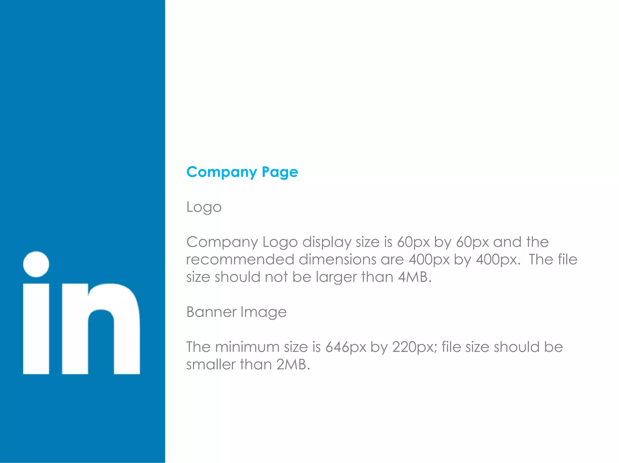 Company Page
Logo
Company Logo display size is 60px by 60px and the
recommended dimensions are 400px by 400px. The file
size should not be larger than 4MB.
Banner Image
The minimum size is 646px by 220px; file size should be
smaller than 2MB.
 