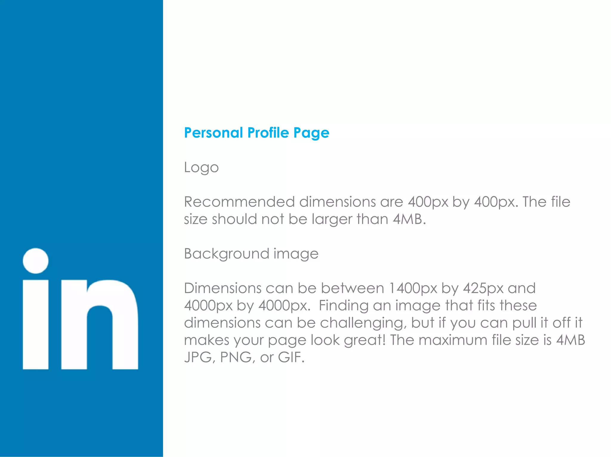 Personal Profile Page
Logo
Recommended dimensions are 400px by 400px. The file
size should not be larger than 4MB.
Background image
Dimensions can be between 1400px by 425px and
4000px by 4000px. Finding an image that fits these
dimensions can be challenging, but if you can pull it off it
makes your page look great! The maximum file size is 4MB
JPG, PNG, or GIF.
 