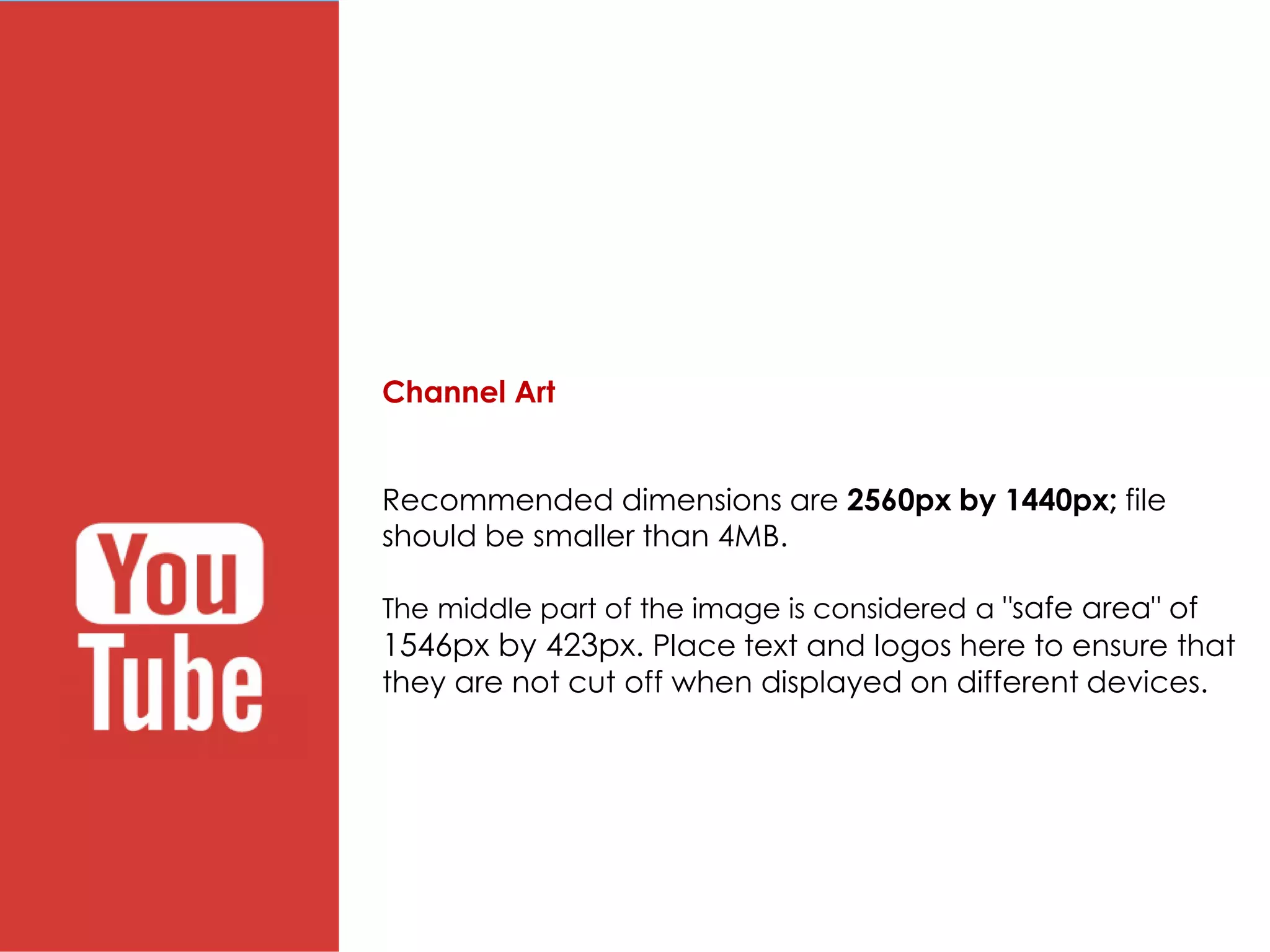 Channel Art
Recommended dimensions are 2560px by 1440px; file
should be smaller than 4MB.
The middle part of the image is considered a "safe area" of
1546px by 423px. Place text and logos here to ensure that
they are not cut off when displayed on different devices.
 
