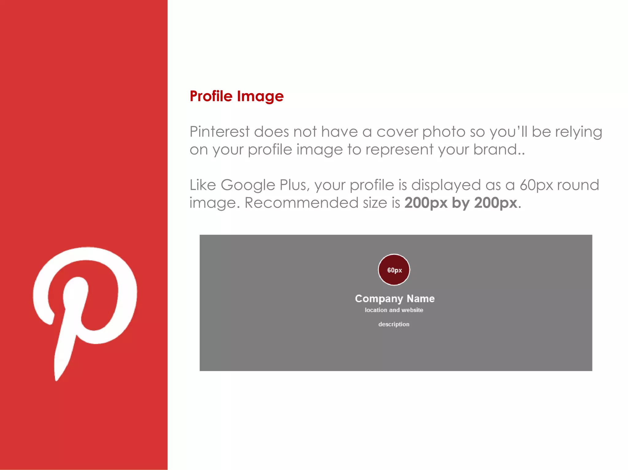 Profile Image
Pinterest does not have a cover photo so you’ll be relying
on your profile image to represent your brand..
Like Google Plus, your profile is displayed as a 60px round
image. Recommended size is 200px by 200px.
 