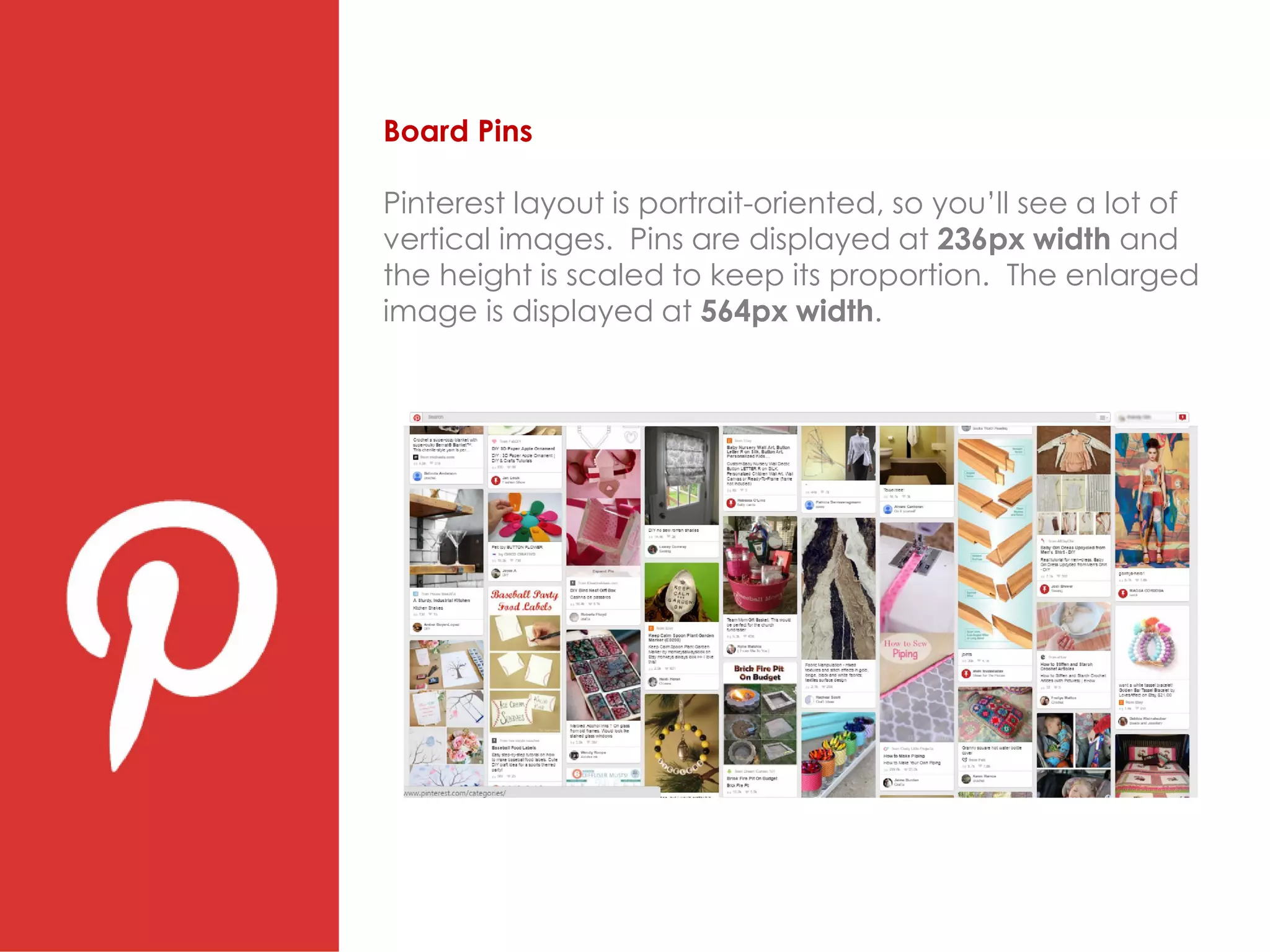 Board Pins
Pinterest layout is portrait-oriented, so you’ll see a lot of
vertical images. Pins are displayed at 236px width and
the height is scaled to keep its proportion. The enlarged
image is displayed at 564px width.
 