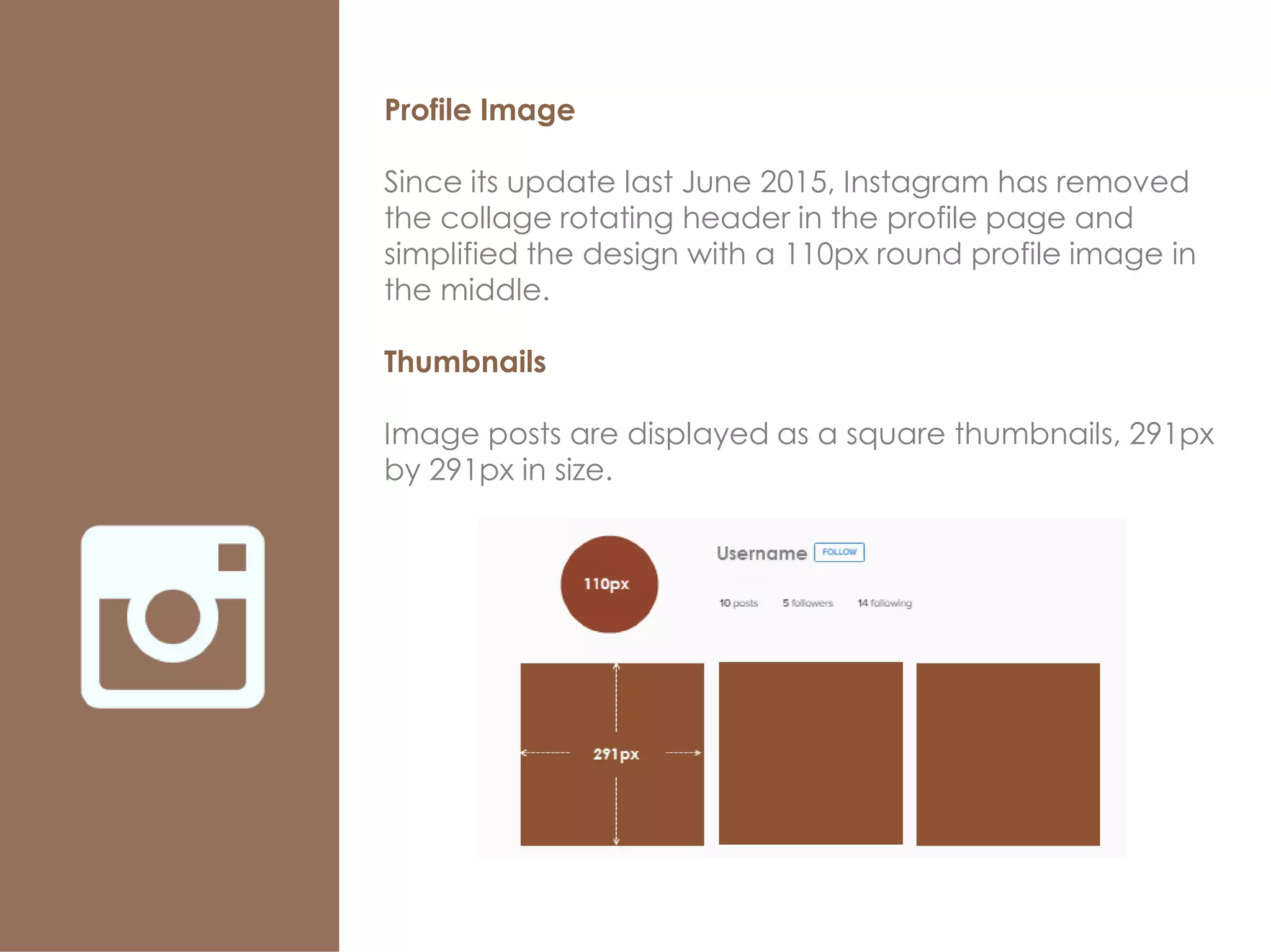 Profile Image
Since its update last June 2015, Instagram has removed
the collage rotating header in the profile page and
simplified the design with a 110px round profile image in
the middle.
Thumbnails
Image posts are displayed as a square thumbnails, 291px
by 291px in size.
 