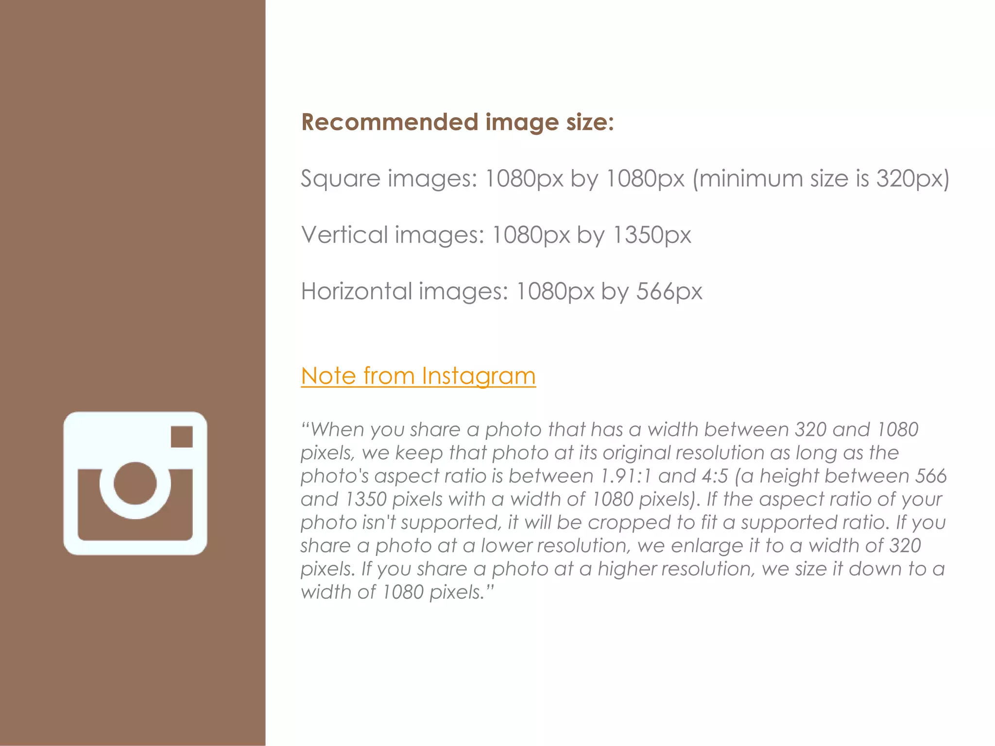 Recommended image size:
Square images: 1080px by 1080px (minimum size is 320px)
Vertical images: 1080px by 1350px
Horizontal images: 1080px by 566px
Note from Instagram
“When you share a photo that has a width between 320 and 1080
pixels, we keep that photo at its original resolution as long as the
photo's aspect ratio is between 1.91:1 and 4:5 (a height between 566
and 1350 pixels with a width of 1080 pixels). If the aspect ratio of your
photo isn't supported, it will be cropped to fit a supported ratio. If you
share a photo at a lower resolution, we enlarge it to a width of 320
pixels. If you share a photo at a higher resolution, we size it down to a
width of 1080 pixels.”
 