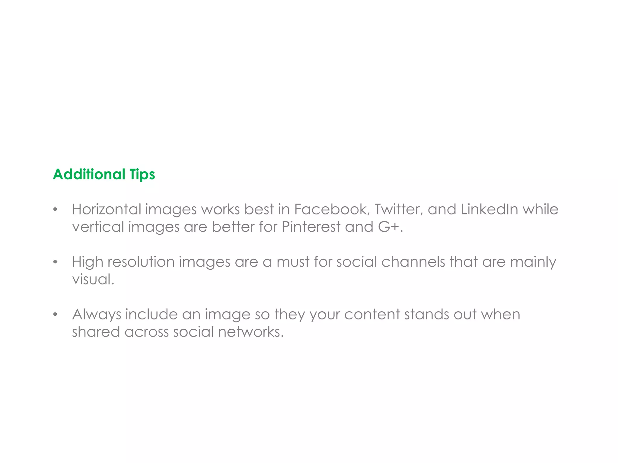 Additional Tips
• Horizontal images works best in Facebook, Twitter, and LinkedIn while
vertical images are better for Pinterest and G+.
• High resolution images are a must for social channels that are mainly
visual.
• Always include an image so they your content stands out when
shared across social networks.
 