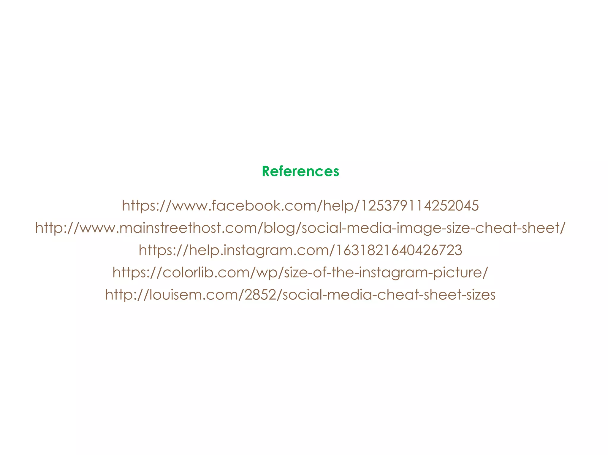 References
https://www.facebook.com/help/125379114252045
http://www.mainstreethost.com/blog/social-media-image-size-cheat-sheet/
https://help.instagram.com/1631821640426723
https://colorlib.com/wp/size-of-the-instagram-picture/
http://louisem.com/2852/social-media-cheat-sheet-sizes
 