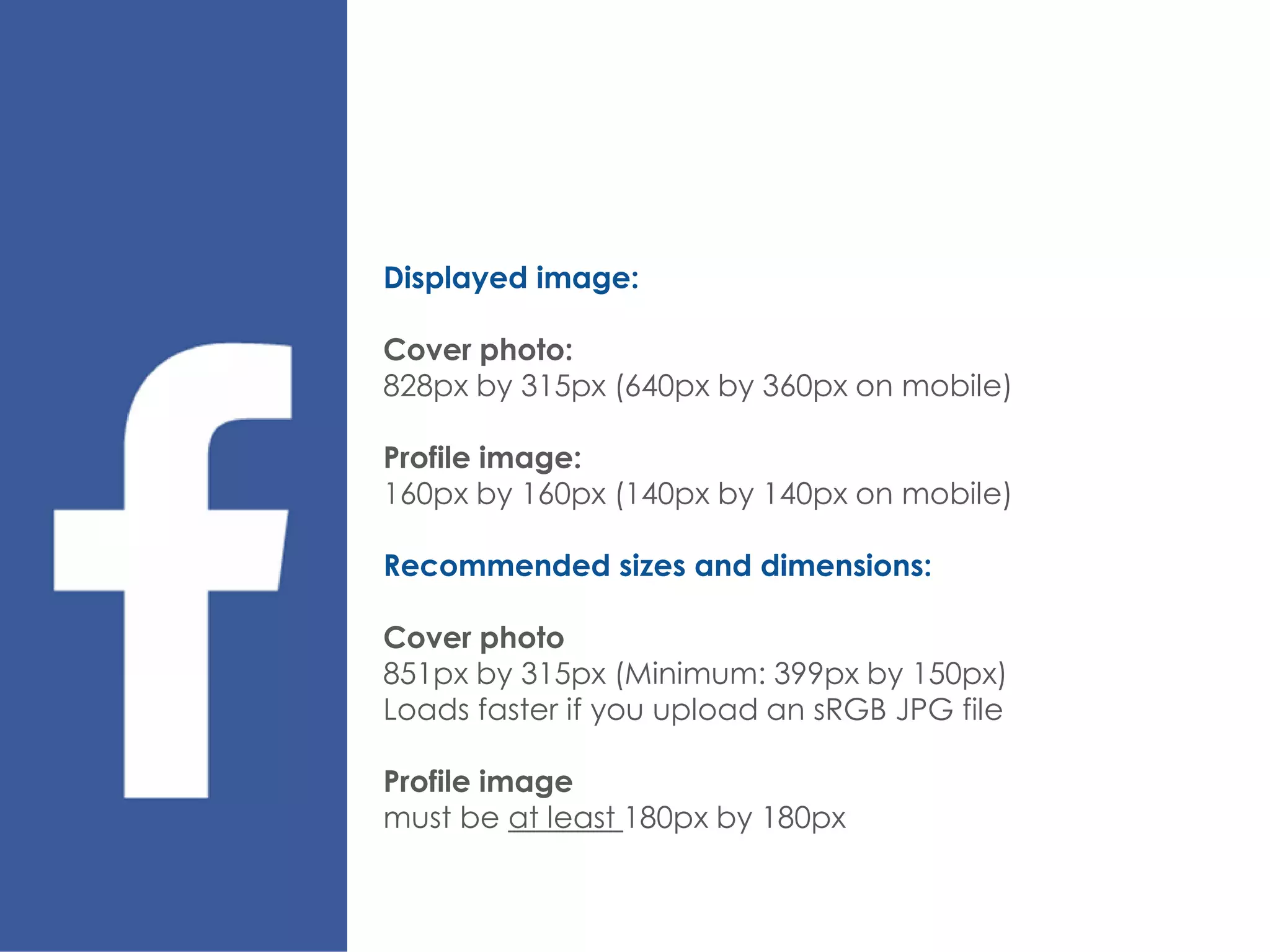 Displayed image:
Cover photo:
828px by 315px (640px by 360px on mobile)
Profile image:
160px by 160px (140px by 140px on mobile)
Recommended sizes and dimensions:
Cover photo
851px by 315px (Minimum: 399px by 150px)
Loads faster if you upload an sRGB JPG file
Profile image
must be at least 180px by 180px
 