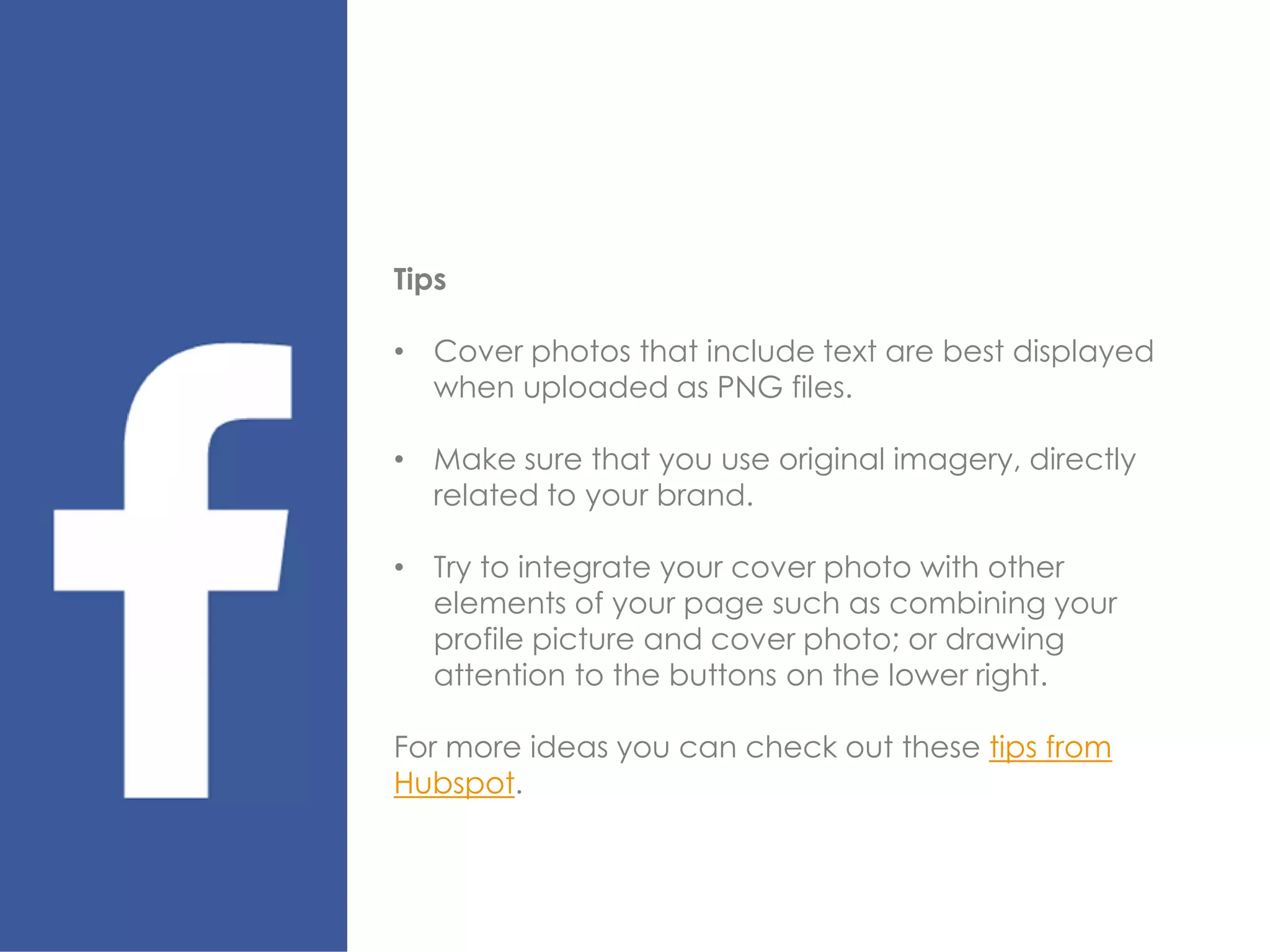 Tips
• Cover photos that include text are best displayed
when uploaded as PNG files.
• Make sure that you use original imagery, directly
related to your brand.
• Try to integrate your cover photo with other
elements of your page such as combining your
profile picture and cover photo; or drawing
attention to the buttons on the lower right.
For more ideas you can check out these tips from
Hubspot.
 