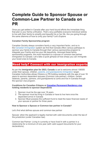 Complete Guide to Sponsor Spouse or
Common-Law Partner to Canada on
PR
Once you get settled in Canada after your hard bound efforts the immediate thing
that plan is your family unification. That’s very justifiable everyone Individual wishes
to live with their family to simplify and beautify his or her life. Are you going through
the same dilemma of how to unify your family? Let’s Explore
Canadian Family Sponsorship program
Canadian Society always considers family a very important factor, and so is
the Canadian Immigration system we find that Canada offers various pathways to
sponsor your family to Canada through their various sponsorship program to
Integrate your Family and live your life beautifully. Amongst these family
sponsorship programs, the most important is a spouse or common-law partner
immigration to Canada. Let’s take a quick glimpse at how simply you can immigrate
your loved ones to Canada.
Need help? Connect with our immigration experts
As per the immigration plan for 2023, Canada is set to welcome almost 106500
under their spouse, children, parents, and grandparents immigration target.
Canadian Authorities allows Citizens or PR-holding residents with the age of over 18
years to sponsor dependent spouses (Common Law partner), children, certain
relatives, parents, partners, and grandparents to come and live in Canada through
the sponsor visa program.
Conditions for Canadian Citizens or Canadian Permanent Residency visa
holding residents to sponsor Dependents
1. Sponsor must be the age over 18 years
2. The sponsor must be living in Canada or have to live here once the
dependent arrive in Canada
3. Sponsor Must possess the sufficient fund to meet the basic financial needs of
your spouse or partner for three years
How to Sponsor a Spouse or Common-law partner in Canada?
Let’s find what defines spouse and common-law partner
Spouse: when the applicant is legally married with valid documents under the law of
the jurisdiction (under Canadian law)
Common law Partner: Living In currently or have lived In with a partner in a
relationship for a minimum of one year (with valid support documents for your
declarations).
 