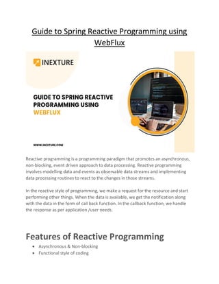 Guide to Spring Reactive Programming using
WebFlux
Reactive programming is a programming paradigm that promotes an asynchronous,
non-blocking, event driven approach to data processing. Reactive programming
involves modelling data and events as observable data streams and implementing
data processing routines to react to the changes in those streams.
In the reactive style of programming, we make a request for the resource and start
performing other things. When the data is available, we get the notification along
with the data in the form of call back function. In the callback function, we handle
the response as per application /user needs.
Features of Reactive Programming
• Asynchronous & Non-blocking
• Functional style of coding
 