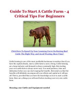 Guide To Start A Cattle Farm - 4
  Critical Tips For Beginners




  Click Here To Speed Up Your Learning Curve On Raising Beef
      Cattle The Right Way and Avoid Wasting More Time!


Cattle farming is one of the most profitable businesses nowadays thus if you
have the capital already, start a cattle farm to earn a living. Cattle farming
are a large industry and demand is always constantly high. But starting
your own cattle farm is always never easy. You need patience, time and
dedication before you can start reaping the benefits. But mind you that the
benefits will definitely encompass all your efforts and capital as it will pay
off. That is, provided that you have the knowledge on how to start a cattle
farm. Here are 4 things you will need before starting your very own cattle
farm.



Housing your Cattle and Equipment needed
 