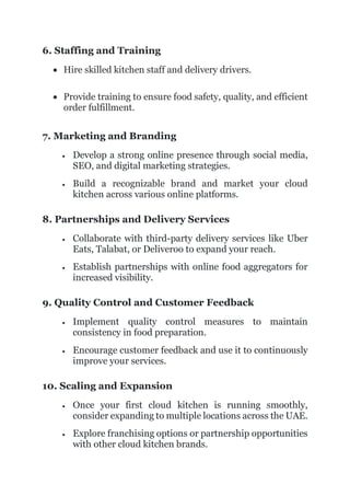 6. Staffing and Training
 Hire skilled kitchen staff and delivery drivers.
 Provide training to ensure food safety, quality, and efficient
order fulfillment.
7. Marketing and Branding
 Develop a strong online presence through social media,
SEO, and digital marketing strategies.
 Build a recognizable brand and market your cloud
kitchen across various online platforms.
8. Partnerships and Delivery Services
 Collaborate with third-party delivery services like Uber
Eats, Talabat, or Deliveroo to expand your reach.
 Establish partnerships with online food aggregators for
increased visibility.
9. Quality Control and Customer Feedback
 Implement quality control measures to maintain
consistency in food preparation.
 Encourage customer feedback and use it to continuously
improve your services.
10. Scaling and Expansion
 Once your first cloud kitchen is running smoothly,
consider expanding to multiple locations across the UAE.
 Explore franchising options or partnership opportunities
with other cloud kitchen brands.
 