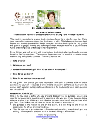 Dr. Lisabeth Saunders Medlock
                          DECEMBER NEWSLETTER
   The Heck with New Year’s Resolutions: Create a Long Term Plan for Your Life

This month’s newsletter is a guide to developing a longer term plan for your life. Each
year, many of us make resolutions that don’t seem to stick. This is because they are short
sighted and are not grounded in a longer term plan and direction for your life. My goal in
this guide is to get you thinking and planning based on what you want out of your life in the
future and setting goals and strategies now to get there.

In my thirteen years of working with organizations in strategic planning I used a process
based on five key questions. These same 5 questions can be asked of ourselves as we
create a long term plan for our lives. The five questions are:

   Who are we?

   Where are we now?

   Where do we want to go? What do we want to accomplish?

   How do we get there?

   How do we measure our progress?

In this guide I will provide you with information and tools to address each of these
questions for yourself. The guide is by no means exhaustive, as there are many ways to
answer each question, but serves to provide some of the fundamental ways each question
can be explored.

Question 1: Who are you?
One of the key ways to define who you are is to discover your life purpose. Discovering
your life purpose means focusing on the essence of who you are. If you focus on being
who you are first, then it frees you up to do what you want to do, which lets you have what
you need. The Life Purpose becomes an anchor for all we do and strive for.
• Life purpose is the reason we are on this planet. It is the thing we are meant to
   accomplish, the gift we are meant to bring.
• Your life purpose is your objective or intention and something toward which you are
   striving. It is the person you want to be or the kind of life you want to lead.
                                 Life By Design Coaching                                   1
                               www.lifebydesigncoaching.org
                                       803/960-1844
 