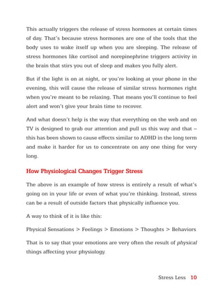 Stress Less 10
This actually triggers the release of stress hormones at certain times
of day. That’s because stress hormones are one of the tools that the
body uses to wake itself up when you are sleeping. The release of
stress hormones like cortisol and norepinephrine triggers activity in
the brain that stirs you out of sleep and makes you fully alert.
But if the light is on at night, or you’re looking at your phone in the
evening, this will cause the release of similar stress hormones right
when you’re meant to be relaxing. That means you’ll continue to feel
alert and won’t give your brain time to recover.
And what doesn’t help is the way that everything on the web and on
TV is designed to grab our attention and pull us this way and that –
this has been shown to cause effects similar to ADHD in the long term
and make it harder for us to concentrate on any one thing for very
long.
How Physiological Changes Trigger Stress
The above is an example of how stress is entirely a result of what’s
going on in your life or even of what you’re thinking. Instead, stress
can be a result of outside factors that physically influence you.
A way to think of it is like this:
Physical Sensations > Feelings > Emotions > Thoughts > Behaviors
That is to say that your emotions are very often the result of physical
things affecting your physiology.
 