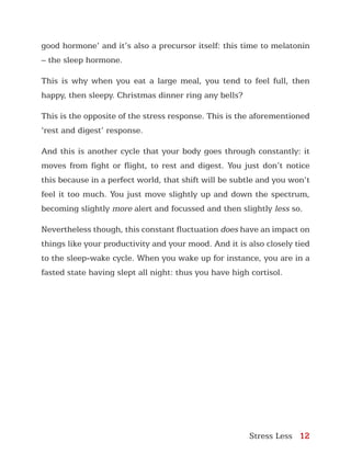Stress Less 12
good hormone’ and it’s also a precursor itself: this time to melatonin
– the sleep hormone.
This is why when you eat a large meal, you tend to feel full, then
happy, then sleepy. Christmas dinner ring any bells?
This is the opposite of the stress response. This is the aforementioned
‘rest and digest’ response.
And this is another cycle that your body goes through constantly: it
moves from fight or flight, to rest and digest. You just don’t notice
this because in a perfect world, that shift will be subtle and you won’t
feel it too much. You just move slightly up and down the spectrum,
becoming slightly more alert and focussed and then slightly less so.
Nevertheless though, this constant fluctuation does have an impact on
things like your productivity and your mood. And it is also closely tied
to the sleep-wake cycle. When you wake up for instance, you are in a
fasted state having slept all night: thus you have high cortisol.
 