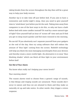 Stress Less 16
taking breaks from the screen throughout the day then will be a great
way to help your body recover.
Another tip is to take time off just before bed. If you aim to have a
restorative and restful night’s sleep, then you need to give yourself
time to ‘wind down’ just before you hit the sack. Taking time away from
computers is one of the best ways to do this, so why not have a bath
before bed with some candles instead? Or read by a more natural type
of light? Give yourself half an hour of ‘screen off’ time and you’ll find
you get to sleep much quicker and feel more restored in the morning.
No can do? If you absolutely can’t separate yourself from your gadgets
at the end of the day, then try using software that will reduce the
amount of ‘blue light’ coming from the screen. Redshift technology
will help you block the most damaging wavelengths from your devices
and thereby create a more restful light. An alternative is to wear ‘blue
blocking shades’ which can block all blue light in your environment
before bed!
Get Rid of Your Alarm
You know what really isn’t helping your stress levels?
Your morning alarm!
The reason alarms tend to choose from a generic range of sounds,
is that bleeps and ringing sounds are unnatural. These sounds don’t
occur in nature and thus we are attuned to them and they make us
naturally sit up and take notice. In other words: they trigger a stress
response.
 