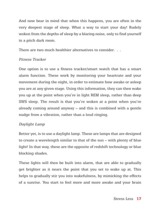 Stress Less 17
And now bear in mind that when this happens, you are often in the
very deepest stage of sleep. What a way to start your day! Rudely
woken from the depths of sleep by a blaring noise, only to find yourself
in a pitch dark room.
There are two much healthier alternatives to consider…
Fitness Tracker
One option is to use a fitness tracker/smart watch that has a smart
alarm function. These work by monitoring your heartrate and your
movement during the night, in order to estimate how awake or asleep
you are at any given stage. Using this information, they can then wake
you up at the point when you’re in light REM sleep, rather than deep
SWS sleep. The result is that you’re woken at a point when you’re
already coming around anyway – and this is combined with a gentle
nudge from a vibration, rather than a loud ringing.
Daylight Lamp
Better yet, is to use a daylight lamp. These are lamps that are designed
to create a wavelength similar to that of the sun – with plenty of blue
light! In that way, these are the opposite of redshift technology or blue
blocking shades.
These lights will then be built into alarm, that are able to gradually
get brighter as it nears the point that you set to wake up at. This
helps to gradually stir you into wakefulness, by mimicking the effects
of a sunrise. You start to feel more and more awake and your brain
 