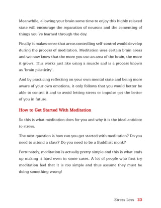 Stress Less 23
Meanwhile, allowing your brain some time to enjoy this highly relaxed
state will encourage the reparation of neurons and the cementing of
things you’ve learned through the day.
Finally, it makes sense that areas controlling self-control would develop
during the process of meditation. Meditation uses certain brain areas
and we now know that the more you use an area of the brain, the more
it grows. This works just like using a muscle and is a process known
as ‘brain plasticity’.
And by practicing reflecting on your own mental state and being more
aware of your own emotions, it only follows that you would better be
able to control it and to avoid letting stress or impulse get the better
of you in future.
How to Get Started With Meditation
So this is what meditation does for you and why it is the ideal antidote
to stress.
The next question is how can you get started with meditation? Do you
need to attend a class? Do you need to be a Buddhist monk?
Fortunately, meditation is actually pretty simple and this is what ends
up making it hard even in some cases. A lot of people who first try
meditation feel that it is too simple and thus assume they must be
doing something wrong!
 