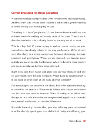 Stress Less 29
Correct Breathing for Stress Reduction
When meditating it is important to try to remember to breathe properly.
And better yet is to try and make this into a habit so that your breathing
is better during your waking day as well.
The thing is: a lot of people don’t know how to breathe well and are
unintentionally breathing incorrectly most of the time. Theory has it
that the reason for this is closely linked to the way we sit at work.
This is a big deal if you’re trying to reduce stress, seeing as your
stress levels are closely related to the way you breathe. We’ve already
seen that there is a strong connection between physiology, feelings,
emotions and psychology. When we are stressed, we breathe more
quickly and not as deeply. But likewise, when we breathe more quickly
and not as deeply, we become more stressed.
Right now, take both hands and place one on your stomach and one
on your chest. Now breathe normally. Which hand is moving first? Is
it the hand on your chest or the hand on your stomach?
For most people, the answer is the chest. But to be optimally healthy,
it should be the stomach. When we’re infants this is how we breathe
and it’s also how animals breathe. Years of sitting in an office desk
though, or on a sofa, mean that we’ve spent too long with our stomachs
compressed and learned to breathe differently.
Stomach breathing means that you are relaxing your abdominal
muscles, thereby opening up your abdominal cavity and allowing your
 