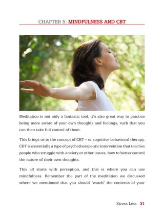 Stress Less 31
CHAPTER 5: MINDFULNESS AND CBT
Meditation is not only a fantastic tool, it’s also great way to practice
being more aware of your own thoughts and feelings, such that you
can then take full control of them.
This brings us to the concept of CBT – or cognitive behavioral therapy.
CBT is essentially a type of psychotherapeutic intervention that teaches
people who struggle with anxiety or other issues, how to better control
the nature of their own thoughts.
This all starts with perception, and this is where you can use
mindfulness. Remember the part of the meditation we discussed
where we mentioned that you should ‘watch’ the contents of your
 