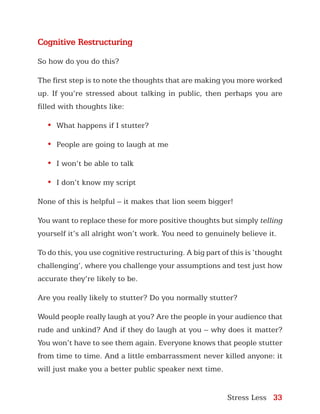 Stress Less 33
Cognitive Restructuring
So how do you do this?
The first step is to note the thoughts that are making you more worked
up. If you’re stressed about talking in public, then perhaps you are
filled with thoughts like:
•	 What happens if I stutter?
•	 People are going to laugh at me
•	 I won’t be able to talk
•	 I don’t know my script
None of this is helpful – it makes that lion seem bigger!
You want to replace these for more positive thoughts but simply telling
yourself it’s all alright won’t work. You need to genuinely believe it.
To do this, you use cognitive restructuring. A big part of this is ‘thought
challenging’, where you challenge your assumptions and test just how
accurate they’re likely to be.
Are you really likely to stutter? Do you normally stutter?
Would people really laugh at you? Are the people in your audience that
rude and unkind? And if they do laugh at you – why does it matter?
You won’t have to see them again. Everyone knows that people stutter
from time to time. And a little embarrassment never killed anyone: it
will just make you a better public speaker next time.
 