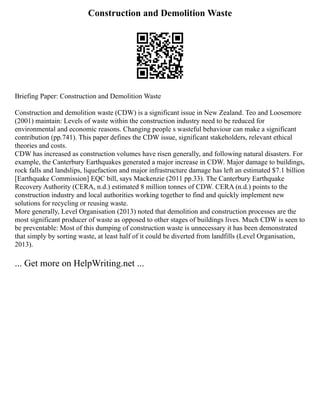 Construction and Demolition Waste
Briefing Paper: Construction and Demolition Waste
Construction and demolition waste (CDW) is a significant issue in New Zealand. Teo and Loosemore
(2001) maintain: Levels of waste within the construction industry need to be reduced for
environmental and economic reasons. Changing people s wasteful behaviour can make a significant
contribution (pp.741). This paper defines the CDW issue, significant stakeholders, relevant ethical
theories and costs.
CDW has increased as construction volumes have risen generally, and following natural disasters. For
example, the Canterbury Earthquakes generated a major increase in CDW. Major damage to buildings,
rock falls and landslips, liquefaction and major infrastructure damage has left an estimated $7.1 billion
[Earthquake Commission] EQC bill, says Mackenzie (2011 pp.33). The Canterbury Earthquake
Recovery Authority (CERA, n.d.) estimated 8 million tonnes of CDW. CERA (n.d.) points to the
construction industry and local authorities working together to find and quickly implement new
solutions for recycling or reusing waste.
More generally, Level Organisation (2013) noted that demolition and construction processes are the
most significant producer of waste as opposed to other stages of buildings lives. Much CDW is seen to
be preventable: Most of this dumping of construction waste is unnecessary it has been demonstrated
that simply by sorting waste, at least half of it could be diverted from landfills (Level Organisation,
2013).
... Get more on HelpWriting.net ...
 