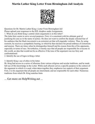 Martin Luther King Letter From Birmingham Jail Analysis
Questions for Dr. Martin Luther King s Letter From Birmingham Jail
Please upload your responses to the D2L dropbox under Assignments
1. What do you think King s central claim (argument) is in this letter?
The letter here seems to serve several purposes. First, it is consistent with his ultimate goal of
justifying his case as in the name of justice. He does not want to confirm the deeply selected fear of
his audience that the black movement is an extremist set that will engender violence. Thus, by using
restraint, he receives a sympathetic hearing, to which he then declares his proud embrace of extremism
and tension. There are times when he distinguishes himself and his reason from this of his opponents,
especially in terms of race. Nevertheless, it mostly says that all people are responsible for everyone in
this world, an idea that would not be as effective if the tone of the argument was too fiery and
confrontational.
2. Identify the use of logos in King s letter
3. Identify King s use of ethos in his letter.
Dr. King had access to a series of allusions from various religious and secular traditions, and he made
full use of this knowledge in the Letter. While each allusion serves a specific purpose in the context of
the argument in which it is used, when taken together they emphasize two aspects of their argument.
First, it is his argument that all people are interrelated, and are responsible for each other. Numerous
traditions from which Dr. King snatches hints
... Get more on HelpWriting.net ...
 