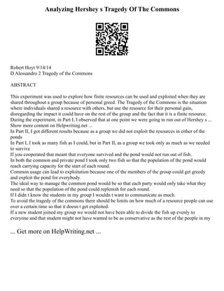 Analyzing Hershey s Tragedy Of The Commons
Robert Hoyt 9/14/14
D Alessandro 2 Tragedy of the Commons
ABSTRACT
This experiment was used to explore how finite resources can be used and exploited when they are
shared throughout a group because of personal greed. The Tragedy of the Commons is the situation
where individuals shared a resource with others, but use the resource for their personal gain,
disregarding the impact it could have on the rest of the group and the fact that it is a finite resource.
During the experiment, in Part I, I observed that at one point we were going to run out of Hershey s ...
Show more content on Helpwriting.net ...
In Part II, I got different results because as a group we did not exploit the resources in either of the
ponds
In Part I, I took as many fish as I could, but in Part II, as a group we took only as much as we needed
to survive
If you cooperated that meant that everyone survived and the pond would not run out of fish.
In both the common and private pond I took only two fish so that the population of the pond would
reach carrying capacity for the start of each round.
Common usage can lead to exploitation because one of the members of the group could get greedy
and exploit the pond for everybody.
The ideal way to manage the common pond would be so that each party would only take what they
need so that the population of the pond could replenish for each round.
If I didn t know the students in my group I wouldn t want to communicate as much.
To avoid the tragedy of the commons there should be limits on how much of a resource people can use
over a certain time so that it doesn t get exploited.
If a new student joined my group we would not have been able to divide the fish up evenly to
everyone and that student might not have wanted to be as conservative as the rest of the people in my
... Get more on HelpWriting.net ...
 