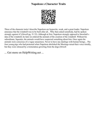 Napoleon s Character Traits
Three of the character traits I describe Napoleon are hypocrite, weak, and a great leader. Napoleon
announce that the windmill was to be built after all... Why then asked somebody, had he spoken
strongly against it? (Orwell pg. 51 52). Although at first, Napoleon strongly opposed to Snowball s
idea of the windmill, he later on ordered the animals of the creation of the windmill. Without his
subordinate, Squealer, the animals would have suspected something about him. Once again the
animals were conscious of a vague uneasiness. Never to have any dealings with human beings... The
four young pigs who had protested when Napoleon abolished the Meetings raised their voice timidly,
but they were silenced by a tremendous growling from the dogs (Orwell
... Get more on HelpWriting.net ...
 
