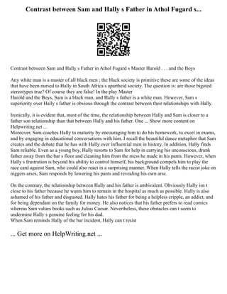 Contrast between Sam and Hally s Father in Athol Fugard s...
Contrast between Sam and Hally s Father in Athol Fugard s Master Harold . . . and the Boys
Any white man is a master of all black men ; the black society is primitive these are some of the ideas
that have been nursed to Hally in South Africa s apartheid society. The question is: are those bigoted
stereotypes true? Of course they are false! In the play Master
Harold and the Boys, Sam is a black man, and Hally s father is a white man. However, Sam s
superiority over Hally s father is obvious through the contrast between their relationships with Hally.
Ironically, it is evident that, most of the time, the relationship between Hally and Sam is closer to a
father son relationship than that between Hally and his father. One ... Show more content on
Helpwriting.net ...
Moreover, Sam coaches Hally to maturity by encouraging him to do his homework, to excel in exams,
and by engaging in educational conversations with him. I recall the beautiful dance metaphor that Sam
creates and the debate that he has with Hally over influential men in history. In addition, Hally finds
Sam reliable. Even as a young boy, Hally resorts to Sam for help in carrying his unconscious, drunk
father away from the bar s floor and cleaning him from the mess he made in his pants. However, when
Hally s frustration is beyond his ability to control himself, his background compels him to play the
race card against Sam, who could also react in a surprising manner. When Hally tells the racist joke on
niggers arses, Sam responds by lowering his pants and revealing his own arse.
On the contrary, the relationship between Hally and his father is ambivalent. Obviously Hally isn t
close to his father because he wants him to remain in the hospital as much as possible. Hally is also
ashamed of his father and disgusted. Hally hates his father for being a helpless cripple, an addict, and
for being dependant on the family for money. He also notices that his father prefers to read comics
whereas Sam values books such as Julius Caesar. Nevertheless, these obstacles can t seem to
undermine Hally s genuine feeling for his dad.
When Sam reminds Hally of the bar incident, Hally can t resist
... Get more on HelpWriting.net ...
 